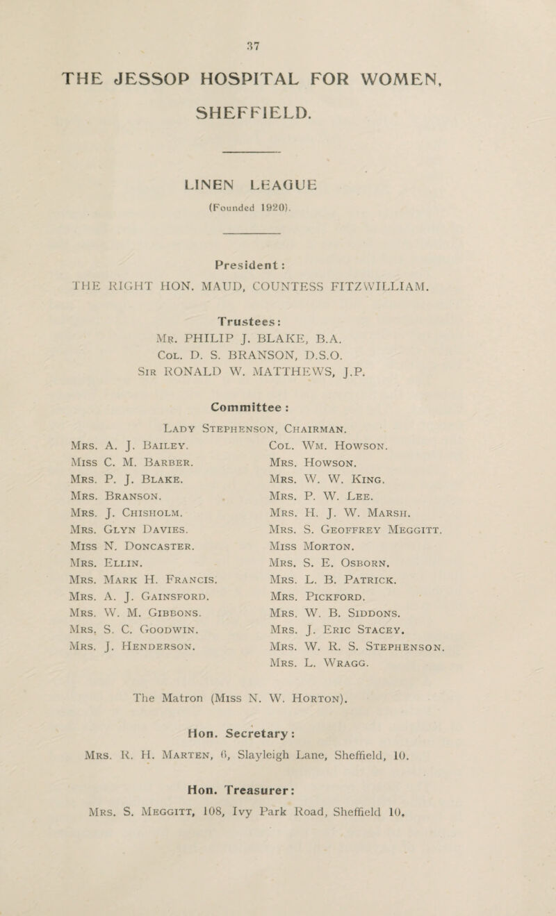 THE JESSOP HOSPITAL FOR WOMEN, SHEFFIELD. LINEN LEAGUE (Founded 1920). President: THE RIGHT HON. MAUD, COUNTESS FITZ WILLI AM. T rustees: Mr. PHILIP J. BLAKE, B.A. Col. D. S. BRANSON, D.S.O. Sir RONALD W. MATTHEWS, J.P. Committee : Lady Stephenson. Chairman. Mrs. A. J. Bailey. Miss C. M. Barber. Mrs. P. J. Blake. Mrs. Branson. Mrs. J. Chisholm. Mrs. Glyn Davies. Miss N. Doncaster. Mrs. Ellin. Mrs. Mark H. Francis. Mrs. A. J. Gainsford. Mrs. W. M. Gibbons. Mrs. S. C. Goodwin. Mrs. J. Henderson. Col. Wm. Howson. Mrs. Howson. Mrs. W. W. King. Mrs. P. W. Lee. Mrs. H. J. W. Marsh. Mrs. S. Geoffrey Meggitt. Miss Morton. Mrs. S. E. Osborn. Mrs. L. B. Patrick. Mrs. Pickford. Mrs. W. B. Siddons. Mrs. J. Eric Stacey. Mrs. W. R. S. Stephenson. Mrs. L. Wragg. The Matron (Miss N. W. Horton). A Hon. Secretary: Mrs. R. H. Marten, 0, Slayleigh Lane, Sheffield, 10. Hon. Treasurer: Mrs. S. Meggitt, 108, Ivy Park Road, Sheffield 10,