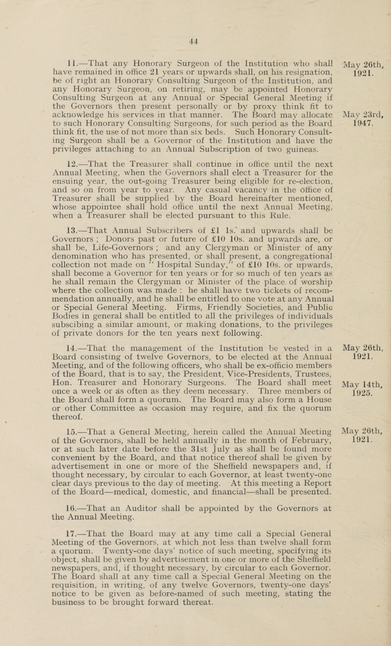 11. —That any Honorary Surgeon of the Institution who shall have remained in office 21 years or upwards shall, on his resignation, be of right an Honorary Consulting Surgeon of the Institution, and any Honorary Surgeon, on retiring, may be appointed Honorary Consulting Surgeon at any Annual or Special General Meeting if the Governors then present personally or by proxy think fit to acknowledge his services in that manner. The Board may allocate to such Honorary Consulting Surgeons, for such period as the Board think fit, the use of not more than six beds. Such Honorary Consult¬ ing Surgeon shall be a Governor of the Institution and have the privileges attaching to an Annual Subscription of two guineas. 12. —That the Treasurer shall continue in office until the next Annual Meeting, when the Governors shall elect a Treasurer for the ensuing year, the out-going Treasurer being eligible for re-election, and so on from year to year. Any casual vacancy in the office of Treasurer shall be supplied by the Board hereinafter mentioned, whose appointee shall hold office until the next Annual Meeting, when a Treasurer shall be elected pursuant to this Rule. 13. —That Annual Subscribers of £1 Is. and upwards shall be Governors ; Donors past or future of £10 10s. and upwards are, or shall be, Life-Governors ; and any Clergyman or Minister of any denomination who has presented, or shall present, a congregational collection not made on “ Hospital Sunday/’ of £10 10s. or upwards, shall become a Governor for ten years or for so much of ten years as he shall remain the Clergyman or Minister of the place of worship where the collection was made : he shall have two tickets of recom¬ mendation annually, and he shall be entitled to one vote at any Annual or Special General Meeting. Firms, Friendly Societies, and Public Bodies in general shall be entitled to all the privileges of individuals subscibing a similar amount, or making donations, to the privileges of private donors for the ten years next following. 14. —That the management of the Institution be vested in a Board consisting of twelve Governors, to be elected at the Annual Meeting, and of the following officers, who shall be ex-officio members of the Board, that is to say, the President, Vice-Presidents, Trustees, Hon. Treasurer and Honorary Surgeons. The Board shall meet once a week or as often as they deem necessary. Three members of the Board shall form a quorum. The Board may also form a House or other Committee as occasion may require, and fix the quorum thereof. 15. —That a General Meeting, herein called the Annual Meeting of the Governors, shall be held annually in the month of February, or at such later date before the 31st July as shall be found more convenient by the Board, and that notice thereof shall be given by advertisement in one or more of the Sheffield newspapers and, if thought necessary, by circular to each Governor, at least twenty-one clear days previous to the day of meeting. At this meeting a Report of the Board—medical, domestic, and financial—shall be presented. 16. —That an Auditor shall be appointed by the Governors at the Annual Meeting. 17. —That the Board may at any time call a Special General Meeting of the Governors, at which not less than twelve shall form a quorum. Twenty-one days’ notice of such meeting, specifying its object, shall be given by advertisement in one or more of the Sheffield newspapers, and, if thought necessary, by circular to each Governor. The Board shall at any time call a Special General Meeting on the requisition, in writing, of any twelve Governors, twenty-one days’ notice to be given as before-named of such meeting, stating the business to be brought forward thereat. May 26tii, 1921. May 23rd, 1947. May 26th, 1921. May 14th, 1925. May 26th, 1921.