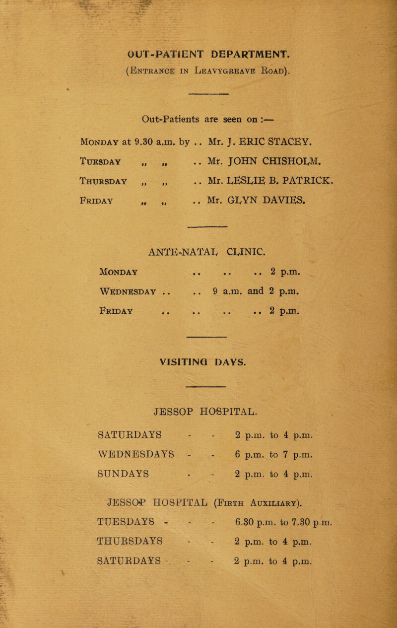 OUT-PATIENT DEPARTMENT. (Entrance in Leavygreave Eoad). Out-Patients are seen on :— Monday at 9.30 a.m. by .. Mr. J. ERIC STACEY. Tuesday Thursday Friday .. Mr. JOHN CHISHOLM. .. Mr. LESLIE B. PATRICK .. Mr. GLYN DAVIES. ANTE-NATAL CLINIC. Monday • • .. .. 2 p.m. Wednesday .. .. 9 a.m. and 2 p.m. Friday • • .. .. 2 p.m. VISITING DAYS. JESSOP HOSPITAL. SATURDAYS - - 2 p.m. to 4 p.m. WEDNESDAYS - - 6 p.m. to 7 p.m. SUNDAYS - - 2 p.m. to 4 p.m. JESSOP HOSPITAL (Firth Auxiliary). TUESDAYS - - - 6.30 p.m. to 7.30 p.m. THURSDAYS - - 2 p.m. to 4 p.m. 2 p.m. to 4 p.m. SATURDAYS