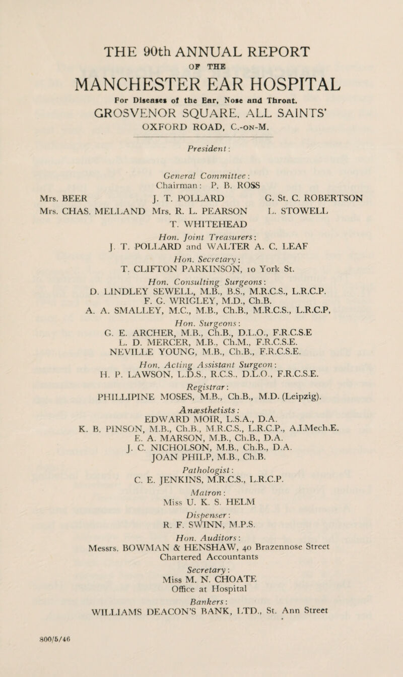 OF THE MANCHESTER EAR HOSPITAL For Diseases of the Ear, Nose and Throat. GROSVLNOR SQUARE. ALL SAINTS’ OXFORD ROAD, C.-on-M. President: General Committee: Chairman : P. R. ROSS Mrs. BEER J. T. POLLARD G. St. C. ROBERTSON Mrs. CHAS. MELLAND Mrs. R. L. PEARSON L. STOWELL T. WHITEHEAD Hon. Joint Treasurers: J. T. POLLARD and WALTER A. C. LEAF Hon. Secretary: T. CLIFTON PARKINSON, io York St. Hon. Consulting Surgeons: D. L1NDLEY SEWELL, M.B., B.S., M.R.C.S., L.R.C.P. F. G. WRIGLEY, M.D., Ch.B. A. A. SMALLEY, M.C., M.B., Ch.B., M.R.C.S., L.R.C.P, Hon. Surgeons: G. E. ARCHER, M B., Ch.B., D.L.O., F.R.C.S.E L. D. MERCER, M.B., Ch.M., F.R.C.S.E. NEVILLE YOUNG, M.B., Ch.B., F.R.C.S.E. Hon. Acting Assistant Surgeon: H. P. LAWSON, L.D.S., R.C.S., D.L.O., F.R.C.S.E. Registrar: PHILLIPINE MOSES, M.B., Ch.B., M.D. (Leipzig). Anaesthetists: EDWARD MOIR, L.S.A., D.A. K. B. PINSON, M.B., Ch.B., M.R.C.S., L.R.C.P., A.I.Mech.E. E. A. MARSON, M.B., Ch.B., D.A. J. C. NICHOLSON, M.B., Ch.B., D.A. JOAN PHILP, M B., Ch.B. Pathologist: C. E. JENKINS, M.R.C.S., L.R.C.P. Matron: Miss U. K. S. HELM Dispenser: R. F. SWINN, M.P.S. Hon. Auditors: Messrs. BOWMAN & HENSHAW, 40 Brazennose Street Chartered Accountants Secretary: Miss M. N. CHOATE Office at Hospital Bankers: WILLIAMS DEACON’S BANK, LTD., St. Ann Street 800/6/40