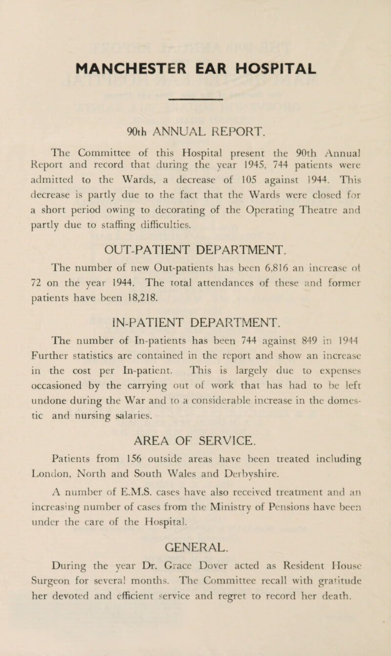 MANCHESTER EAR HOSPITAL 90th ANNUAL REPORT. The Committee of this Hospital present the 90th Annual Report and record that during the year 1945. 744 patients were admitted to the Wards, a decrease of 105 against 1944. This decrease is partly due to the fact that the Wards were closed for a short period owing to decorating of the Operating Theatre and partly due to staffing difficulties. OUT-PATIENT DEPARTMENT. The number of new Out-patients has been 6,816 an increase ol 72 on the year 1944. The total attendances of these and former patients have been 18,218. IN-PATIENT DEPARTMENT. The number of In-patients has been 744 against 849 in 1944 Further statistics are contained in the report and show an increase in the cost per In-patient. This is largely due to expenses occasioned by the carrying out of work that has had to be left undone during the War and to a considerable increase in the domes¬ tic and nursing salaries. AREA OF SERVICE. Patients from 156 outside areas have been treated including London, North and South Wales and Derbyshire. A number of E.M.S. cases have also received treatment and an increasing number of cases from the Ministry of Pensions have been under the care of the Hospital. GENERAL. During the year Dr. Grace Dover acted as Resident I louse Surgeon for several months. The Committee recall with gratitude her devoted and efficient service and regret to record her death.