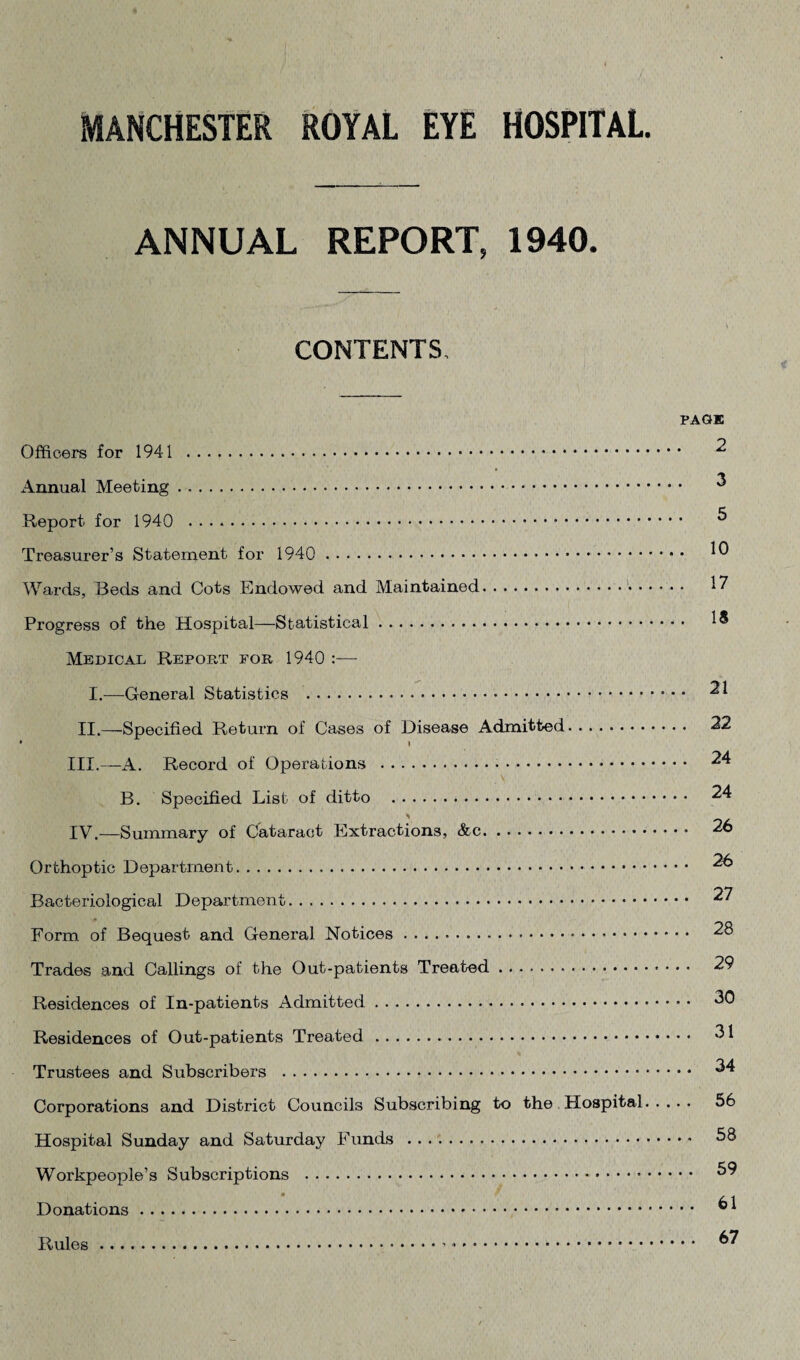 ANNUAL REPORT, 1940. CONTENTS, Officers for 1941 . Annual Meeting. Report for 1940 ...»... Treasurer’s Statement for 1940 . Wards, Beds and Cots Endowed and Maintained.. • Progress of the Hospital—Statistical. Medical Report for 1940 I.—General Statistics . II.—Specified Return of Cases of Disease Admitted. • I III. —A. Record of Operations . B. Specified List of ditto . IV. —Summary of Cataract Extractions, &c.. Orthoptic Department.. Bacteriological Department.. Form of Bequest and General Notices. Trades and Callings of the Out-patients Treated. Residences of In-patients Admitted. Residences of Out-patients Treated . Trustees and Subscribers . Corporations and District Councils Subscribing to the Hospital Hospital Sunday and Saturday Funds . Workpeople’s Subscriptions . Donations. PAGE 2 . 3 5 . 10 . 17 . 18 . 21 . 22 . 24 . 24 . 26 . 26 . 27 . 28 , . 29 . . 30 . . 31 .. 34 . . 56 .. 58 . . 59 .. 61 .. 67 Rules