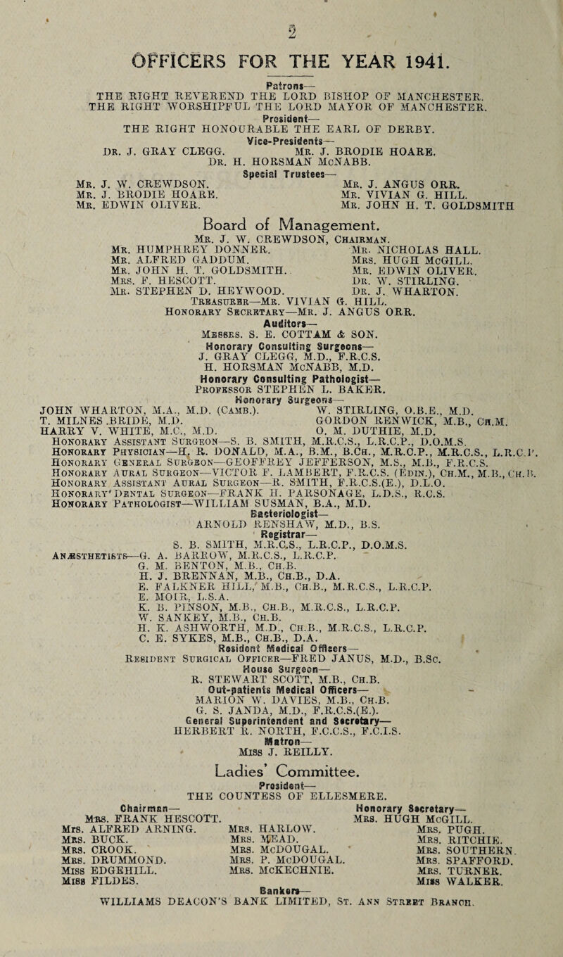 ICERS FOR THE YEAR 1941. Patrons— THE EIGHT REVEREND THE LORD BISHOP OF MANCHESTER. THE RIGHT WORSHIPFUL THE LORD MAYOR OF MANCHESTER. President— THE RIGHT HONOURABLE THE EARL OF DERBY. Vice-Presidents— DR. J. GRAY CLEGG. MR. J. BRODIE HOARE. DR. H. HORSMAN McNABB. Special Trustees— Mr. J. W. CREWDSON. Mr. J. ANGUS ORR. Mr. J. BRODIE HOARE. Mr. VIVIAN G. HILL. Mr. EDWIN OLIVER. Mr. JOHN H. T. GOLDSMITH Board of Management. Mr. J. W. CREWDSON, MR. HUMPHRElr DONNER. MR. ALFRED GADDUM. Mr. JOHN H. T. GOLDSMITH. Mrs. F. HESCOTT. Mr. STEPHEN D. HEYWOOD. Treasurer—Mr. VIVIAN Honorary Secretary—Mr. J. Auditors— Messrs. S. E. COTTAM Chairman. Mr. NICHOLAS HALL. Mrs. HUGH McGILL. Mr. EDWIN OLIVER. Dr. W. STIRLING. Dr. J. WHARTON. G. HILL. ANGUS ORR. & SON. JOHN WHARTON, T. MILNES .BRIDE Honorary Consulting Surgeons— J. GRAY CLEGG, M.D., F.R.C.S. H. HORSMAN McNABB, M.D. Honorary Consulting Pathologist— Professor STEPHEN L. BAKER. Honorary Surgeons— M.A., M.D. (Cams.). W. STIRLING, O.B.E., M.D. M.D. GORDON RENWICK, M.B., Ch.M HARRY V. WHITE, M.C., M.D. O. M. DUTHIE, M.D. Honorary Assistant Surgeon—S. B. SMITH, M.R.C.S., L.R.C.P., D.O.M.S. Honorary Physician—H. R. DONALD, M.A., B.M., B.Ch., M.R.C.P., M.R.C.S., L.R.C.P. Honorary General Surgeon—GEOFFREY JEFFERSON, M.S., M.B., F.R.C.S. Honorary Aural Surgeon—VICTOR F. LAMBERT, F.R..C.S. (Edin.), Ch.M., M.B., Ch. B. Honorary Assistant Aural Surgeon—R. SMITH, F.R.C.SJE.), D.L.O. Honorary'Dental Surgeon—FRANK H. PARSONAGE, L.D.S., R.C.S. Honorary Pathologist—WILLIAM SUSMAN, B.A., M.D. Bacteriologist— ARNOLD RENSHAW, M.D., B.S. Registrar— S. B. SMITH, M.R.C.S., L.R.C.P., D.O.M.S. BARROW, M.R.C.S., L.R.C.P. BENTON, M.B., CH.B. BRENNAN, M.B., Ch.B., D.A. FALKNER HILL,' M.B., CH.B., M.R.C.S., L.R.C.P. MOIR, L.S.A. B. PINSON, M.B., CH.B., M.R.C.S., L.R.C.P. SANKEY, M.B., Ch.B. K. ASHVfORTH, M.D., Ch.B., M.R.C.S., L.R.C.P. E. SYKES, M.B., Ch.B., D.A. Resident Medical Officers— , Resident Surgical Officer—FRED JANUS, M.D., B.Sc. House Surgeon— R. STEWART SCOTT, M.B., Ch.B. Out-patients Medical Officers— MARION W. DAVIES, M.B., Ch.B. G. S. JANDA, M.D., F.R.C.S.(E.). General Superintendent and Secretary— HERBERT 11. NORTH, F.C.C.S., F.C.I.S. Matron— Miss J. REILLY. Anaesthetists—G. A. G. M. H. J. E. E. K. W. H. C. Ladies’ Committee. President THE COUNTESS OF Chairman— Mrs. FRANK HESCOTT. Mrs. ALFRED ARNING. MRS. BUCK. MRS. CROOK. MRS. DRUMMOND. Miss EDGEHILL. Mibb FILDES. Mrs. HARLOW. Mrs. MEAD. Mrs. McDOUGAL. Mrs. P. McDOUGAL. MRS. McKECHNIE. ELLESMERE. Honorary Secretary— HUGH McGILL. Mrs. Banker*— WILLIAMS DEACON’S BANK LIMITED, St. Mrs. Mrs. Mrs. Mrs. Mrs. Miss PUGH. RITCHIE. SOUTHERN. SPAFFORD. TURNER. WALKER. Ann Street Branch.
