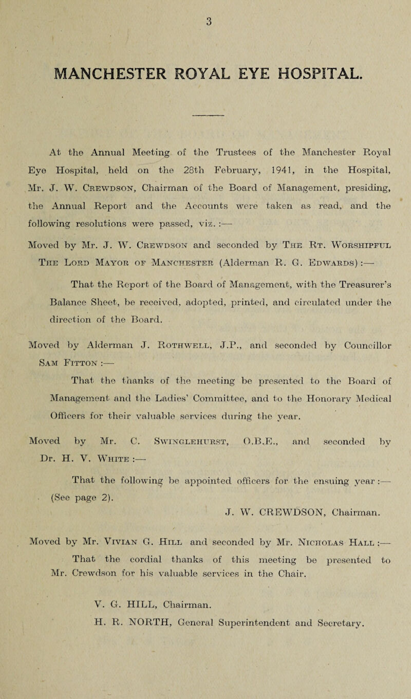 MANCHESTER ROYAL EYE HOSPITAL. At the Annual Meeting of the Trustees of the Manchester Royal Eye Hospital, held on the 28th February, 1941, in the Hospital, Mr. J. W. Crewdson, Chairman of the Board of Management, presiding, the Annual Report and the Accounts were taken as read, and the following resolutions were passed, viz. :— Moved by Mr. J. W. Crewdson and seconded by The Rt. Worshipful The Lord Mayor of Manchester (Alderman R. G. Edwards) :—- That the Report of the Board of Management, with the Treasurer’s Balance Sheet, be received, adopted, printed, and circulated under the direction of the Board. Moved by Alderman J. Rothwell, J.P., and seconded by Councillor Sam Fitton :— That the thanks of the meeting be presented to the Board of Management and the Ladies’ Committee, and to the Honorary Medical Officers for their valuable services during the year. Moved by Mr. C. Swinglehurst, O.B.E., and seconded by Dr. H. V. White :— That the following be appointed officers for the ensuing year :— (See page 2). J. W. CREWDSON, Chairman. Moved by Mr. Vivian G. Hill and seconded by Mr. Nicholas Hall :— That the cordial thanks of this meeting be presented to Mr. Crewdson for his valuable services in the Chair. V. G. HILL, Chairman. H. R. NORTH, General Superintendent and Secretary.