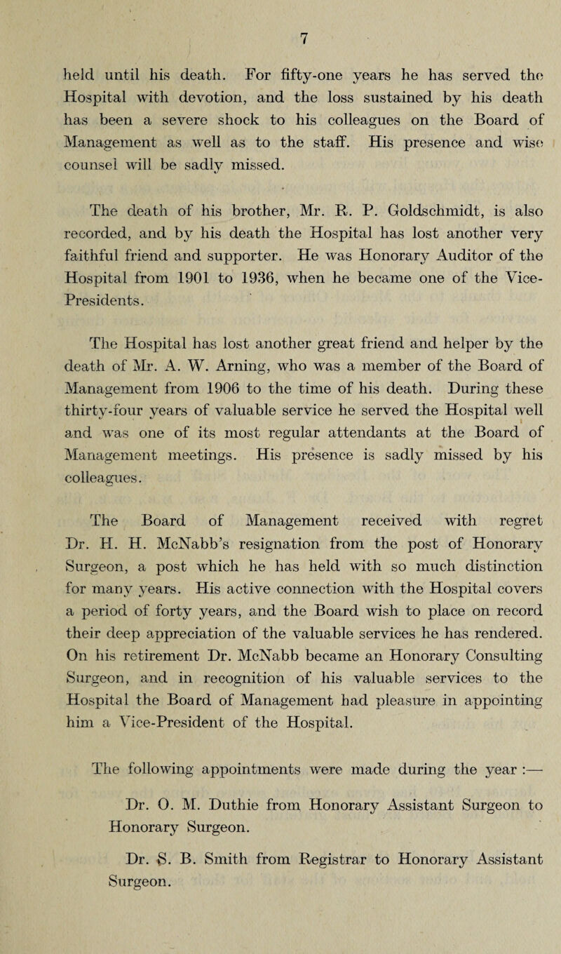 held until his death. For fifty-one years he has served the Hospital with devotion, and the loss sustained by his death has been a severe shock to his colleagues on the Board of Management as well as to the staff. His presence and wise counsel will be sadly missed. The death of his brother, Mr. R. P. Goldschmidt, is also recorded, and by his death the Hospital has lost another very faithful friend and supporter. He was Honorary Auditor of the Hospital from 1901 to 1936, when he became one of the Vice- Presidents. The Hospital has lost another great friend and helper by the death of Mi*. A. W. Arning, who was a member of the Board of Management from 1906 to the time of his death. During these amd was one of its most regular attendants at the Board of Management meetings. His presence is sadly missed by his colleagues. The Board of Management received with regret Dr. H. H. McNabb’s resignation from the post of Honorary Surgeon, a post which he has held with so much distinction for many years. Plis active connection with the Hospital covers a period of forty years, and the Board wish to place on record their deep appreciation of the valuable services he has rendered. On his retirement Dr. McNabb became an Honorary Consulting Surgeon, and in recognition of his valuable services to the Hospital the Board of Management had pleasure in appointing him a Vice-President of the Hospital. The following appointments were made during the year :— Dr. O. M. Duthie from Honorary Assistant Surgeon to Honorary Surgeon. Dr. S. B. Smith from Registrar to Honorary Assistant Surgeon.