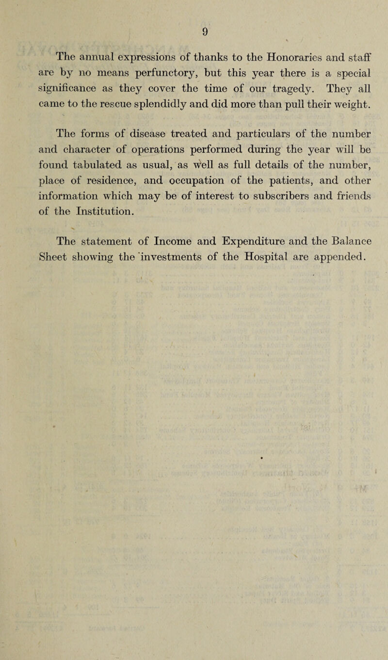 The annual expressions of thanks to the Honoraries and staff are by no means perfunctory, but this year there is a special significance as they cover the time of our tragedy. They all came to the rescue splendidly and did more than pull their weight. The forms of disease treated and particulars of the number and character of operations performed during the year will be found tabulated as usual, as well as full details of the number, place of residence, and occupation of the patients, and other information which may be of interest to subscribers and friends of the Institution. The statement of Income and Expenditure and the Balance Sheet showing the investments of the Hospital are appended.