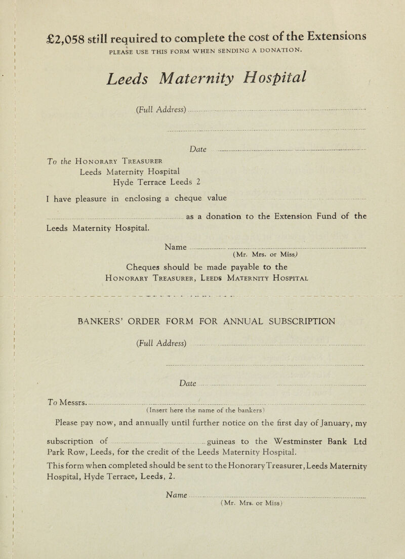 £2,058 still required to complete the cost of the Extensions PLEASE USE THIS FORM WHEN SENDING A DONATION. Leeds Maternity Hospital (Full Address).... Date ...— To the Honorary Treasurer Leeds Maternity Hospital Hyde Terrace Leeds 2 I have pleasure in enclosing a cheque value * .. . as a donation to the Extension Fund of the Leeds Maternity Hospital. Name (Mr. Mrs. or MissJ Cheques should be made payable to the Honorary Treasurer, Leeds Maternity Hospital BANKERS’ ORDER FORM FOR ANNUAL SUBSCRIPTION (Full Address) . Date To Messrs. (Insert here the name of the bankers) Please pay now, and annually until further notice on the first day of January, my subscription of .. .guineas to the Westminster Bank Ltd Park Row, Leeds, for the credit of the Leeds Maternity Hospital. This form when completed should be sent to the Honorary Treasurer, Leeds Maternity Hospital, Hyde Terrace, Leeds, 2. Name (Mr. Mrs. or Miss)