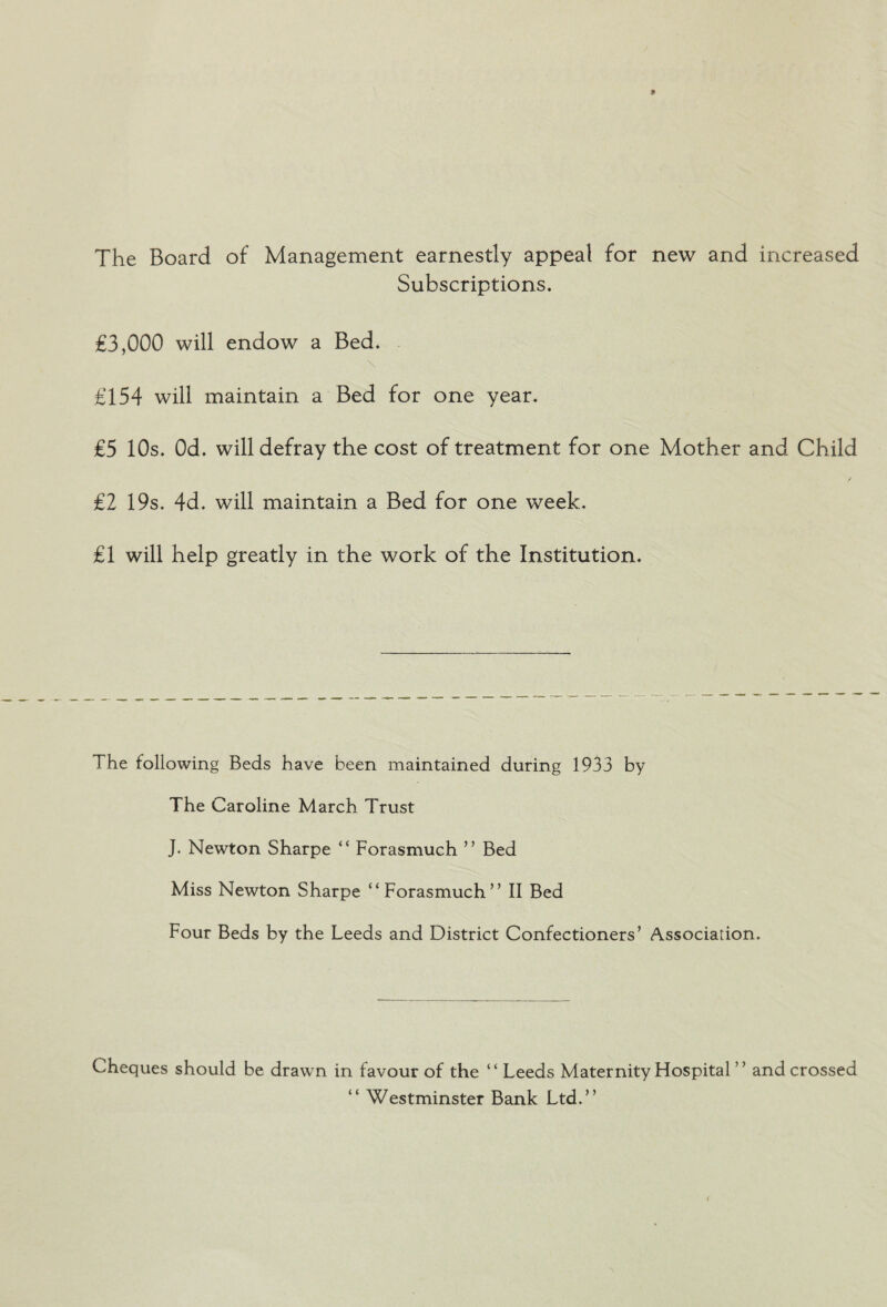 The Board of Management earnestly appeal for new and increased Subscriptions. £3,000 will endow a Bed. £154 will maintain a Bed for one year. £5 10s. Od. will defray the cost of treatment for one Mother and Child £2 19s. 4d. will maintain a Bed for one week. £1 will help greatly in the work of the Institution. The following Beds have been maintained during 1933 by The Caroline March Trust J. Newton Sharpe “ Forasmuch ’ ’ Bed Miss Newton Sharpe ‘‘Forasmuch” II Bed Four Beds by the Leeds and District Confectioners’ Association. Cheques should be drawn in favour of the “ Leeds Maternity Hospital ” and crossed “ Westminster Bank Ltd.”