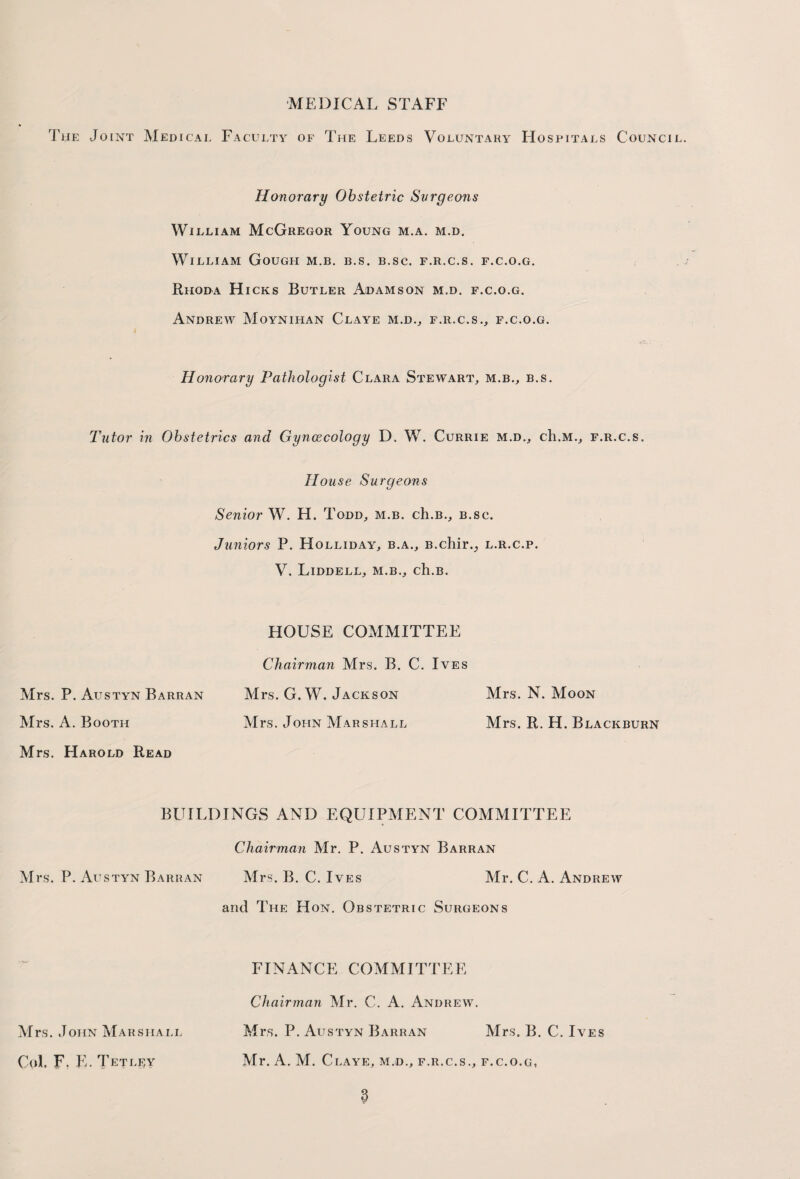 MEDICAL STAFF The Joint Medical Faculty of The Leeds Voluntary Hospitals Council Honorary Obstetric Surgeons William McGregor Young m.a. m.d. William Gough m.b. b.s. b.sc. f.r.c.s. f.c.o.g. Rhoda Hicks Butler Adamson m.d. f.c.o.g. Andrew Moynihan Claye m.d., f.r.c.s., f.c.o.g. Honorary Pathologist Clara Stewart, m.b., b.s. Tutor in Obstetrics and Gynaecology D. W. Currie m.d., ch.M., f.r.c.s. House Surgeons Senior W. H. Todd, m.b. ch.B., b.sc. Juniors P. Holliday, b.a., B.chir._, l.r.c.p. V. Liddell, m.b., ch.B. HOUSE COMMITTEE Chairman Mrs. B. C. Ives Mrs. P. Austyn Barran Mrs. G. W. Jackson Mrs. N. Moon Mrs. A. Booth Mrs. John Marshall Mrs. R. H. Blackburn Mrs. Harold Read BUILDINGS AND EQUIPMENT COMMITTEE Chairman Mr. P. Austyn Barran Mrs. P. Austyn Barran Mrs. B. C. Ives Mr. C. A. Andrew and The Hon. Obstetric Surgeons FINANCE COMMITTEE Chairman Mr. C. A. Andrew. Mrs. John Marshall Mrs. P. Austyn Barran Mrs. B. C. Ives