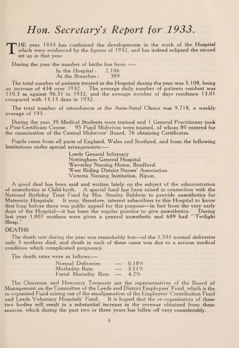 THE year 1933 has confirmed the developments in the work of the Hospital which were evidenced by the figures of 1932, and has indeed eclipsed the record set up in that year- During the year the number of births has been :— In the Hospital : 2,1 06 At the Branches : 389 The total number of patients treated in the Hospital during the year was 3,1 08, being an increase of 434 over 1932 The average daily number of patients resident was 1 10.3 as against 96.31 in 1932, and the average number of days residence 13.01 compared with 1 3.1 3 days in 1932. The total number of attendances at the Ante-Natal Clinics was 9,718, a weekly average of 193. During the year 39 Medical Students were trained and 1 General Practitioner took a Post-Certificate Course. 95 Pupil Midwives were trained, of whom 80 entered for the examination of the Central Midwives’ Board, 76 obtaining Certificates. Pupils came from all parts of England, Wales and Scotland, and from the following Institutions under special arrangements:— Leeds General Infirmary Nottingham General Hospital Waverley Nursing Home, Bradford. West Riding District Nurses’ Association Victoria Nursing Institution, Ripon. A good deal has been said and written lately on the subject of the administration of anaesthetics at Child-birth. A special fund has been raised in connection with the National Birthday Trust Fund by Mrs. Stanley Baldwin to provide anaesthetics for Maternity Hospitals. It may, therefore, interest subscribers to this Hospital to know that long before there was public appeal for this purpose*—-in fact from the very early days of the Hospital—it has been the regular practice to give anaesthetics. During last year 1,807 mothers were given a general anaesthetic and 689 had “Twilight Sleep.’’ DEATHS The death rate during the year was remarkably low—of the 1,591 normal deliveries only 3 mothers died, and death in each of these cases was due to a serious medical condition which complicated pregnancy. The death rates were as follows:-— Normal Deliveries — 0.1 8% Morbidity Rate — 3.5 1 % Foetal Mortality Rate — 4.7% The Chairman and Honorary Treasurer are the representatives of the Board of Management on the Committee of the Leeds and District Employers’ Fund, which is the re-organised Fund arising out of the amalgamation of the Employers’ Contribution Fund and Leeds Voluntary Hospitals’ Fund. It is hoped that the re-organisation of these two bodies will result in a substantial increase in the revenue obtained from these sources, which during the past two or three years has fallen off very considerably.