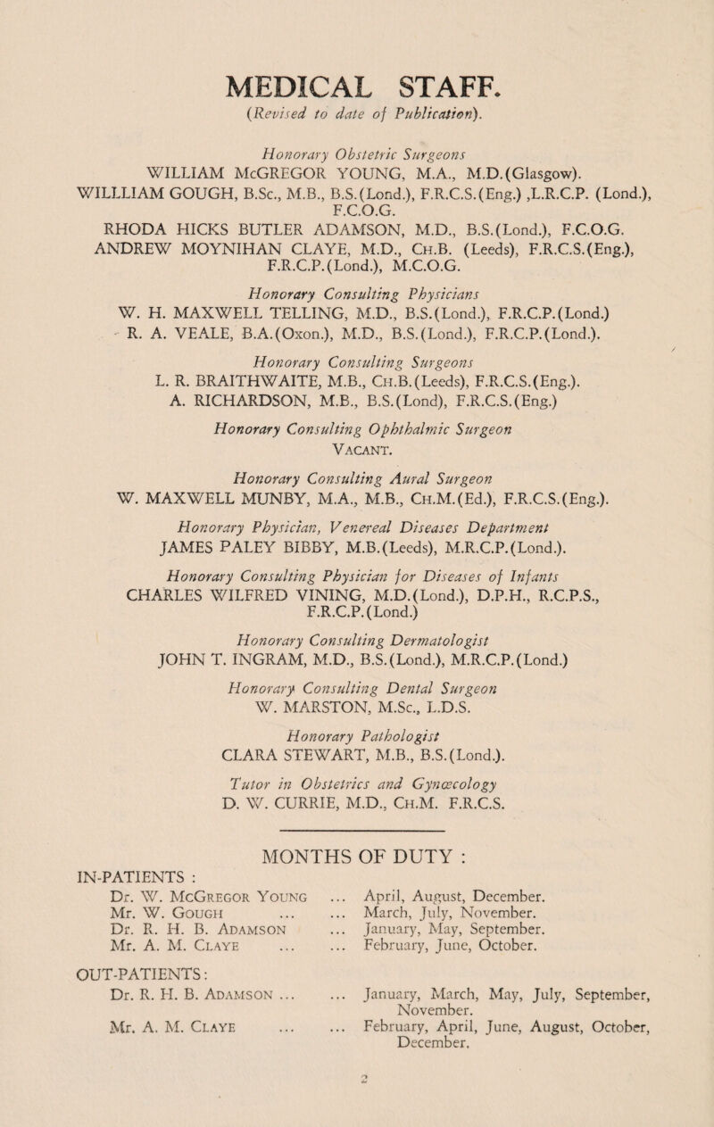 MEDICAL STAFF. (Revised to date of Publication). Honorary Obstetric Surgeons WILLIAM McGREGOR YOUNG, M.A., M.D. (Glasgow). WILLLIAM GOUGH, B.Sc., M.B., B.S.(Lond.), F.R.C.S.(Eng.) ,L.R.C.P. (Lond.), F.C.O.G. RHODA HICKS BUTLER ADAMSON, M.D, B.S.(Lond.), F.C.O.G. ANDREW MOYNIHAN CLAYE, M.D, Ch.B. (Leeds), F.R.C.S.(Eng.), F.R.C.P.(Lond.), M.C.O.G. Honorary Consulting Physicians W. H. MAXWELL TELLING, M.D, B.S.(Lond.), F.R.C.P.(Lond.) R. A. VEALE, B.A.(Oxon.), M.D, B.S.(Lond.), F.R.C.P.(Lond.). Honorary Consulting Surgeons L. R. BRAITHWAITE, M.B, Ch.B. (Leeds), F.R.C.S.(Eng.). A. RICHARDSON, M.B, B.S.(Lond), F.R.C.S.(Eng.) Honorary Consulting Ophthalmic Surgeon Vacant. Honorary Consulting Aural Surgeon W. MAXWELL MUNBY, M.A, M.B, CH.M.(Ed.), F.R.C.S.(Eng.). Honorary Physician, Venereal Diseases Department JAMES PALEY BIBRY, M.B.(Leeds), M.R.C.P.(Lond.). Honorary Consulting Physician for Diseases of Infants CHARLES WILFRED VINING, M.D.(Lond.), D.P.H, R.C.P.S, F.R.C.P.(Lond.) Honorary Consulting Dermatologist JOHN T. INGRAM, M.D, B.S.(Lond.), M.R.C.P.(Lond.) Honorary Consulting Dental Surgeon W. MARSTON, M.Sc, L.D.S. Honorary Pathologist CLARA STEWART, M.B, B.S.(Lond.). Tutor in Obstetrics and Gyncecology D. W. CURRIE, M.D, Ch.M. F.R.C.S. MONTHS OF DUTY : IN-PATIENTS : Dr. W. McGregor Young Mr. W. Gough Dr. R. H. B. Adamson Mr. A. M. Claye OUT-PATIENTS: Dr. R. LI. B. Adamson ... Mr. A. M. Claye April, August, December. March, July, November. January, May, September. February, June, October. January, March, May, July, September, November. February, April, June, August, October, December,