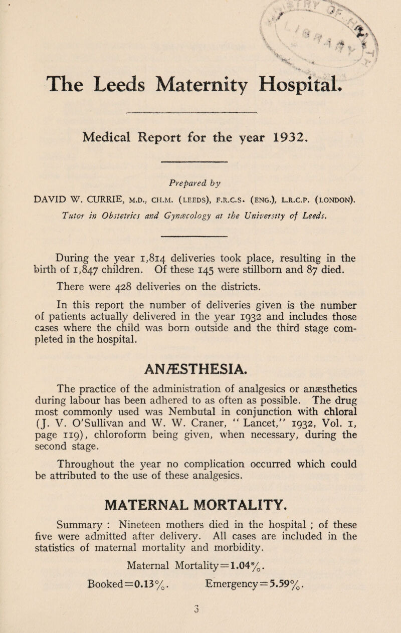 The Leeds Maternity Hospital* Medical Report for the year 1932, Prepared by DAVID W. CURRIE, m.d., ch.m. (leeds), f.r.c.s. (eng.), i.R.c.p. (london). Tutor in Obstetrics and Gynaecology at the University of Leeds. During the year 1,814 deliveries took place, resulting in the birth of 1,847 children. Of these 145 were stillborn and 87 died. There were 428 deliveries on the districts. In this report the number of deliveries given is the number of patients actually delivered in the year 1932 and includes those cases where the child was born outside and the third stage com¬ pleted in the hospital. ANESTHESIA. The practice of the administration of analgesics or anaesthetics during labour has been adhered to as often as possible. The drug most commonly used was Nembutal in conjunction with chloral (J. V. O'Sullivan and W. W. Craner, “ Lancet, 1932, Vol. 1, page 119), chloroform being given, when necessary, during the second stage. Throughout the year no complication occurred which could be attributed to the use of these analgesics. MATERNAL MORTALITY. Summary : Nineteen mothers died in the hospital ; of these five were admitted after delivery. All cases are included in the statistics of maternal mortality and morbidity. Maternal Mortality=1.04%. Booked=0.13%. Emergency = 5,59%. o 0