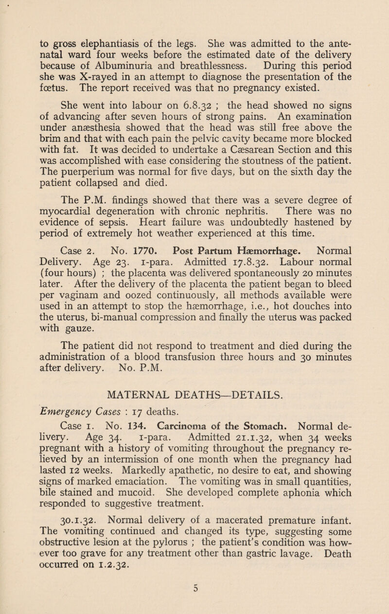 to gross elephantiasis of the legs. She was admitted to the ante¬ natal ward four weeks before the estimated date of the delivery because of Albuminuria and breathlessness. During this period she was X-rayed in an attempt to diagnose the presentation of the foetus. The report received was that no pregnancy existed. She went into labour on 6.8.32 ; the head showed no signs of advancing after seven hours of strong pains. An examination under anaesthesia showed that the head was still free above the brim and that with each pain the pelvic cavity became more blocked with fat. It was decided to undertake a Caesarean Section and this was accomplished with ease considering the stoutness of the patient. The pueiperium was normal for five days, but on the sixth day the patient collapsed and died. The P.M. findings showed that there was a severe degree of myocardial degeneration with chronic nephritis. There was no evidence of sepsis. Heart failure was undoubtedly hastened by period of extremely hot weather experienced at this time. Case 2. No. 1770. Post Partum Haemorrhage. Normal Delivery. Age 23. i-para. Admitted 17.8.32. Labour normal (four hours) ; the placenta was delivered spontaneously 20 minutes later. After the delivery of the placenta the patient began to bleed per vaginam and oozed continuously, all methods available were used in an attempt to stop the haemorrhage, i.e., hot douches into the uterus, bi-manual compression and finally the uterus was packed with gauze. The patient did not respond to treatment and died during the administration of a blood transfusion three hours and 30 minutes after delivery. No. P.M. MATERNAL DEATHS-DETAILS. Emergency Cases : 17 deaths. Case 1. No. 134. Carcinoma of the Stomach. Normal de¬ livery. Age 34. i-para. Admitted 21.1.32, when 34 weeks pregnant with a history of vomiting throughout the pregnancy re¬ lieved by an intermission of one month when the pregnancy had lasted 12 weeks. Markedly apathetic, no desire to eat, and showing signs of marked emaciation. The vomiting was in small quantities, bile stained and mucoid. She developed complete aphonia which responded to suggestive treatment. 30.1.32. Normal delivery of a macerated premature infant. The vomiting continued and changed its type, suggesting some obstructive lesion at the pylorus ; the patient’s condition was how¬ ever too grave for any treatment other than gastric lavage. Death occurred on 1.2.32. r* 0