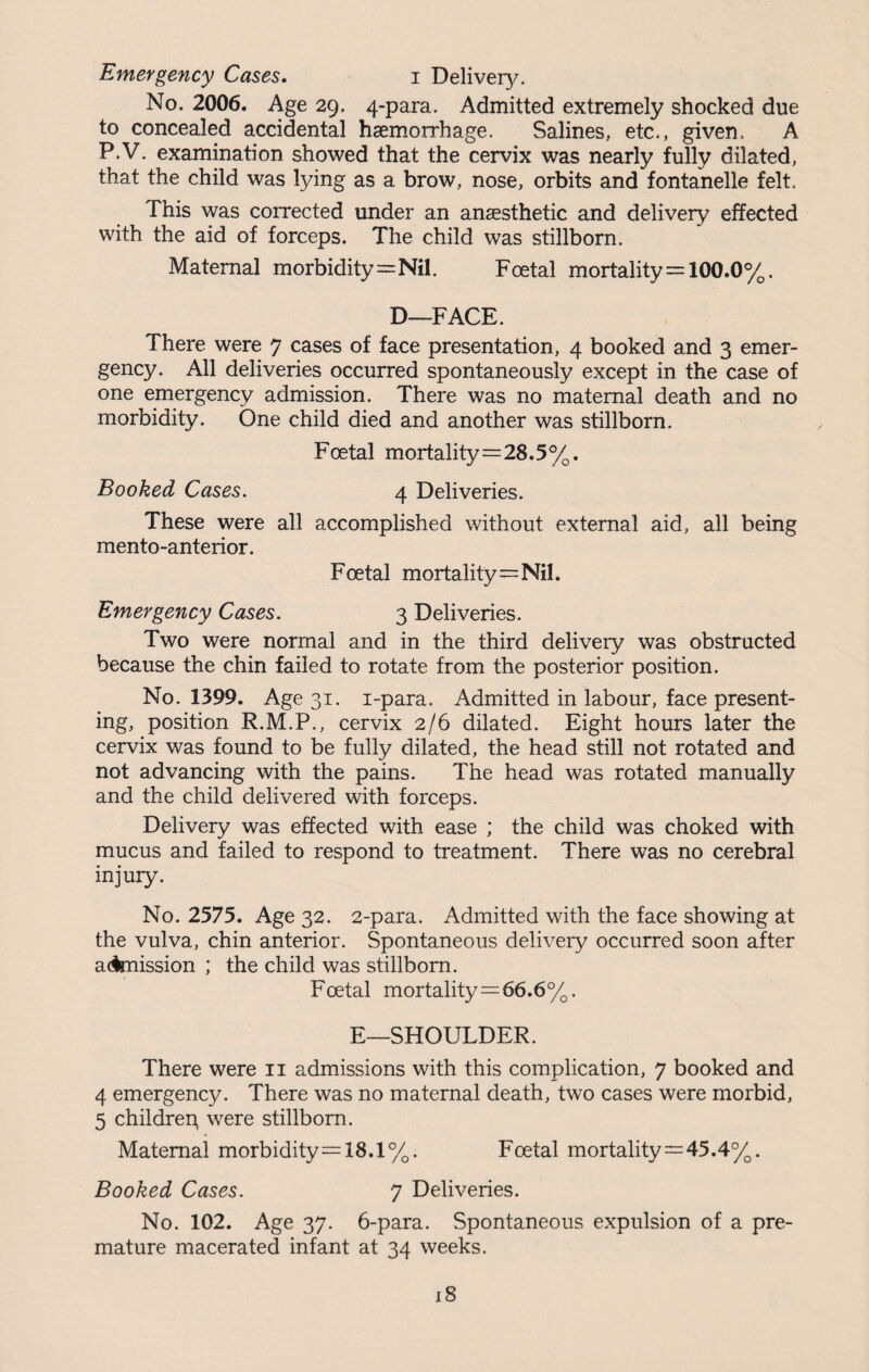 No. 2006. Age 29. 4-para. Admitted extremely shocked due to concealed accidental haemorrhage. Salines, etc., given, A P.V. examination showed that the cervix was nearly fully dilated, that the child was lying as a brow, nose, orbits and fontanelle felt. This was corrected under an anaesthetic and delivery effected with the aid of forceps. The child was stillborn. Maternal morbidity=Nil. Foetal mortality = 100.0%. D—FACE. There were 7 cases of face presentation, 4 booked and 3 emer¬ gency. All deliveries occurred spontaneously except in the case of one emergency admission. There was no maternal death and no morbidity. One child died and another was stillborn. Foetal mortality=28.5%. Booked Cases. 4 Deliveries. These were all accomplished without external aid, all being mento-anterior. Foetal mortality=Nil. Emergency Cases. 3 Deliveries. Two were normal and in the third delivery was obstructed because the chin failed to rotate from the posterior position. No. 1399. Age 31. i-para. Admitted in labour, face present¬ ing, position R.M.P., cervix 2/6 dilated. Eight hours later the cervix was found to be fully dilated, the head still not rotated and not advancing with the pains. The head was rotated manually and the child delivered with forceps. Delivery was effected with ease ; the child was choked with mucus and failed to respond to treatment. There was no cerebral injury. No. 2575. Age 32. 2-para. Admitted with the face showing at the vulva, chin anterior. Spontaneous delivery occurred soon after admission ; the child was stillborn. Foetal mortality=66.6%. E—SHOULDER. There were 11 admissions with this complication, 7 booked and 4 emergency. There was no maternal death, two cases were morbid, 5 childrep were stillborn. Maternal morbidity=18.1%. Foetal mortality=45.4%. Booked Cases. 7 Deliveries. No. 102. Age 37. 6-para. Spontaneous expulsion of a pre¬ mature macerated infant at 34 weeks.