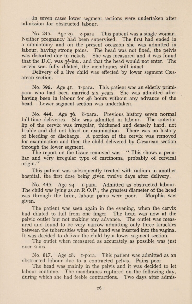 In seven cases lower segment sections were undertaken after admission for obstructed labour. No. 235. Age 29. 2-para. This patient was a single woman. Neither pregnancy had been supervised. The first had ended in a craniotomy and on the present occasion she was admitted in labour, having strong pains. The head was not fixed, the pelvis was distorted due to rickets. She was measured and it was found that the D.C. was 3j-ins., and that the head would not enter. The cervix was fully dilated, the membranes still intact. Delivery of a live child was effected by lower segment Caes¬ arean section. No. 396. Age 41. i-para. This patient was an elderly primi- para who had been married six years. She was admitted after having been in labour for 48 hours without any advance of the head. Lower segment section was undertaken. No. 444. Age 36. 8-para. Previous history seven normal full-time deliveries. She was admitted in labour. The anterior lip of the cervix was irregular, thickened and densely hard, not friable and did not bleed on examination. There was no history of bleeding or discharge. A portion of the cervix was removed for examination and then the child delivered by Caesarean section through the lower segment. The report on the tissue removed was : “ This shows a pecu¬ liar and very irregular type of carcinoma, probably of cervical origin/' This patient was subsequently treated with radium in another hospital, the first dose being given twelve days after delivery. No. 445. Age 24. i-para. Admitted as obstructed labour. The child was lying as an R.O.P., the greatest diameter of the head was through the brim, labour pains were poor. Morphia was given. The patient was seen again in the evening, when the cervix had dilated to full from one finger. The head was now at the pelvic outlet but not making any advance. The outlet was meas¬ ured and found to be very narrow admitting only three knuckles between the tuberosities when the hand was inserted into the vagina. It was decided to deliver the child by a lower segment section. The outlet when measured as accurately as possible was just over 2-ins. No. 817. Age 28. i-para. This patient was admitted as an obstructed labour due to a contracted pelvis. Pains poor. The head was mainly in the pelvis and it was decided to let labour continue. The membranes ruptured on the following day, during which she had feeble contractions. Two days after admis-