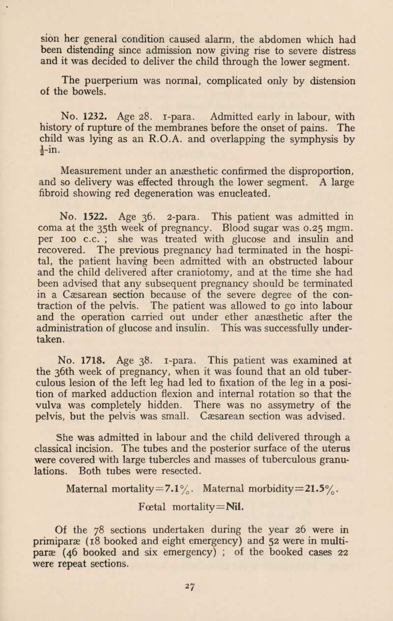 sion her general condition caused alarm, the abdomen which had been distending since admission now giving rise to severe distress and it was decided to deliver the child through the lower segment. The puerperium was normal, complicated only by distension of the bowels. No. 1232. Age 28. i-para. Admitted early in labour, with history of rupture of the membranes before the onset of pains. The child was lying as an R.O.A. and overlapping the symphysis by i-in. Measurement under an anaesthetic confirmed the disproportion, and so delivery was effected through the lower segment. A large fibroid showing red degeneration was enucleated. No. 1522. Age 36. 2-para. This patient was admitted in coma at the 35th week of pregnancy. Blood sugar was 0.25 mgm. per 100 c.c. ; she was treated with glucose and insulin and recovered. The previous pregnancy had terminated in the hospi¬ tal, the patient having been admitted with an obstructed labour and the child delivered after craniotomy, and at the time she had been advised that any subsequent pregnancy should be terminated in a Caesarean section because of the severe degree of the con¬ traction of the pelvis. The patient was allowed to go into labour and the operation carried out under ether anaesthetic after the administration of glucose and insulin. This was successfully under¬ taken. No. 1718. Age 38. i-para. This patient was examined at the 36th week of pregnancy, when it was found that an old tuber¬ culous lesion of the left leg had led to fixation of the leg in a posi¬ tion of marked adduction flexion and internal rotation so that the vulva was completely hidden. There was no assymetry of the pelvis, but the pelvis was small. Csesarean section was advised. She was admitted in labour and the child delivered through a classical incision. The tubes and the posterior surface of the uterus were covered with large tubercles and masses of tuberculous granu¬ lations. Both tubes were resected. Maternal mortality = 7.1%. Maternal morbidity=21.5%. Foetal mortality=Nil. Of the 78 sections undertaken during the year 26 were in primiparae (18 booked and eight emergency) and 52 were in multi- parae (46 booked and six emergency) ; of the booked cases 22 were repeat sections.