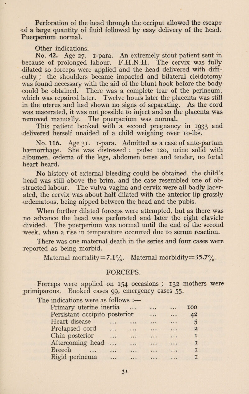 Perforation of the head through the occiput allowed the escape of a large quantity of fluid followed by easy delivery of the head. Puerperium normal. Other indications. No. 42. Age 27. i-para. An extremely stout patient sent in because of prolonged labour. F.H.N.H. The cervix was fully dilated so forceps were applied and the head delivered with diffi¬ culty ; the shoulders became impacted and bilateral cleidotomy was found necessary with the aid of the blunt hook before the body could be obtained. There was a complete tear of the perineum, which was repaired later. Twelve hours later the placenta was still in the uterus and had shown no signs of separating. As the cord was macerated, it was not possible to inject and so the placenta was removed manually. The puerperium was normal. This patient booked with a second pregnancy in 1933 and delivered herself unaided of a child weighing over 10-lbs. No. 116. Age 31. i-para. Admitted as a case of ante-partum haemorrhage. She was distressed : pulse 120, urine solid with albumen, oedema of the legs, abdomen tense and tender, no foetal heart heard. No history of external bleeding could be obtained, the child’s head was still above the brim, and the case resembled one of ob¬ structed labour. The vulva vagina and cervix were all badly lacer¬ ated, the cervix was about half dilated with the anterior lip grossly oedematous, being nipped between the head and the pubis. When further dilated forceps were attempted, but as there was no advance the head was perforated and later the right clavicle divided. The puerperium was normal until the end of the second week, when a rise in temperature occurred due to serum reaction. There was one maternal death in the series and four cases were reported as being morbid. Maternal mortality = 7.1%. Maternal morbidity=35.7%. FORCEPS. Forceps were applied on 154 occasions ; 132 mothers were primiparous. Booked cases 99, emergency cases 55. The indications were as follows :— Primary uterine inertia ... ... ... 100 Persistant occipito posterior ... ... 42 Heart disease . 5 Prolapsed cord . 2 Chin posterior . 1 Aftercoming head ... ... ... ... 1 Breech ... ... ... ... ... 1 Rigid perineum . 1