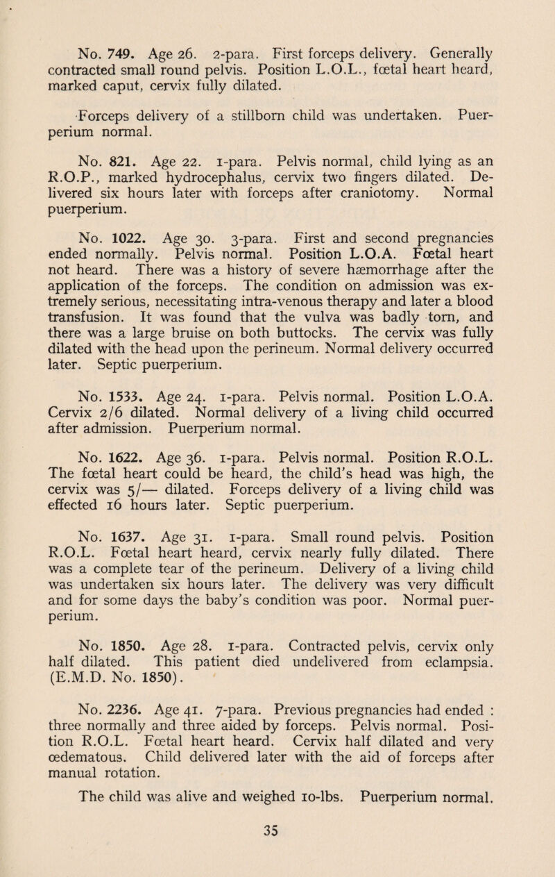 No. 749. Age 26. 2-para. First forceps delivery. Generally contracted small round pelvis. Position L.O.L., foetal heart heard, marked caput, cervix fully dilated. Forceps delivery of a stillborn child was undertaken. Puer- perium normal. No. 821. Age 22. i-para. Pelvis normal, child lying as an R.O.P., marked hydrocephalus, cervix two fingers dilated. De¬ livered six hours later with forceps after craniotomy. Normal puerperium. No. 1022. Age 30. 3-para. First and second pregnancies ended normally. Pelvis normal. Position L.O.A. Foetal heart not heard. There was a history of severe haemorrhage after the application of the forceps. The condition on admission was ex¬ tremely serious, necessitating intra-venous therapy and later a blood transfusion. It was found that the vulva was badly tom, and there was a large bruise on both buttocks. The cervix was fully dilated with the head upon the perineum. Normal delivery occurred later. Septic puerperium. No. 1533. Age 24. i-para. Pelvis normal. Position L.O.A. Cervix 2/6 dilated. Normal delivery of a living child occurred after admission. Puerperium normal. No. 1622. Age 36. i-para. Pelvis normal. Position R.O.L. The foetal heart could be heard, the child’s head was high, the cervix was 5/— dilated. Forceps delivery of a living child was effected 16 hours later. Septic puerperium. No. 1637. Age 31. i-para. Small round pelvis. Position R.O.L. Foetal heart heard, cervix nearly fully dilated. There was a complete tear of the perineum. Delivery of a living child was undertaken six hours later. The delivery was very difficult and for some days the baby’s condition was poor. Normal puer¬ perium. No. 1850. Age 28. i-para. Contracted pelvis, cervix only half dilated. This patient died undelivered from eclampsia. (E.M.D. No. 1850). No. 2236. Age 41. 7-para. Previous pregnancies had ended : three normally and three aided by forceps. Pelvis normal. Posi¬ tion R.O.L. Foetal heart heard. Cervix half dilated and very oedematous. Child delivered later with the aid of forceps after manual rotation. The child was alive and weighed 10-lbs. Puerperium normal.