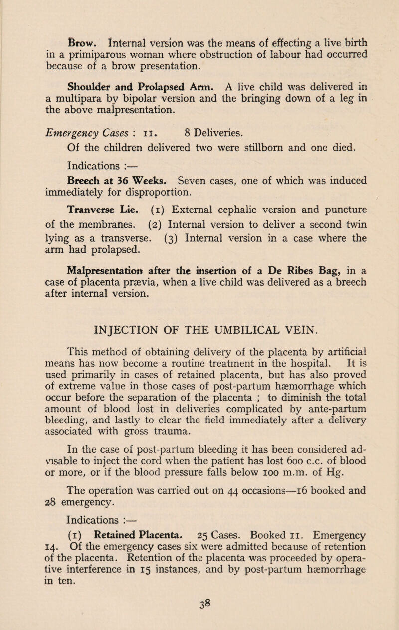 Brow. Internal version was the means of effecting a live birth in a primiparous woman where obstruction of labour had occurred because of a brow presentation. Shoulder and Prolapsed Arm. A live child was delivered in a multipara by bipolar version and the bringing down of a leg in the above malpresentation. Emergency Cases : n. 8 Deliveries. Of the children delivered two were stillborn and one died. Indications :— Breech at 36 Weeks. Seven cases, one of which was induced immediately for disproportion. Tranverse Lie. (i) External cephalic version and puncture of the membranes. (2) Internal version to deliver a second twin lying as a transverse. (3) Internal version in a case where the arm had prolapsed. Malpresentation after the insertion of a De Ribes Bag, in a case of placenta praevia, when a live child was delivered as a breech after internal version. INJECTION OF THE UMBILICAL VEIN. This method of obtaining delivery of the placenta by artificial means has now become a routine treatment in the hospital. It is used primarily in cases of retained placenta, but has also proved of extreme value in those cases of post-partum haemorrhage which occur before the separation of the placenta ; to diminish the total amount of blood lost in deliveries complicated by ante-partum bleeding, and lastly to clear the field immediately after a delivery associated with gross trauma. In the case of post-partum bleeding it has been considered ad¬ visable to inject the cord when the patient has lost 600 c.c. of blood or more, or if the blood pressure falls below 100 m.m. of Hg. The operation was carried out on 44 occasions—16 booked and 28 emergency. Indications :— (1) Retained Placenta. 25 Cases. Booked 11. Emergency 14. Of the emergency cases six were admitted because of retention of the placenta. Retention of the placenta was proceeded by opera¬ tive interference in 15 instances, and by post-partum haemorrhage in ten.