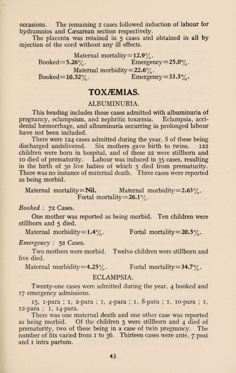 occasions. The remaining 2 cases followed induction of labour for hydramnios and Caesarean section respectively. The placenta was retained in 5 cases and obtained in all by injection of the cord without any ill effects. Maternal mortality = 12.9%. Booked= 5.26%. Emergency=25.0%. Maternal morbidity=22.6%. Booked = 10.52%. Emergency=33.3%. TOX/EMIAS. ALBUMINURIA. This heading includes those cases admitted with albuminuria of pregnancy, eclampsism, and nephritic toxaemia. Eclampsia, acci¬ dental haemorrhage, and albuminuria occurring in prolonged labour have not been included. There were 124 cases admitted during the year, 8 of these being discharged undelivered. Six mothers gave birth to twins. 122 children were bom in hospital, and of these 22 were stillborn and 10 died of prematurity. Labour was induced in 35 cases, resulting in the birth of 30 live babies of which 5 died from prematurity. There was no instance of maternal death. Three cases were reported as being morbid. Maternal mortality=Nil. Maternal morbidity=2.63%. Foetal mortality=26.1%. Booked : 72 Cases. One mother was reported as being morbid. Ten children were stillborn and 5 died. Maternal morbidity=1.4%. Foetal mortality=20.5%. Emergency : 52 Cases. Two mothers were morbid. Twelve children were stillborn and five died. Maternal morbidity=4.25%. Foetal mortality=34.7%. ECLAMPSIA. Twenty-one cases were admitted during the year, 4 booked and 17 emergency admissions. 15, i-para ; 1, 2-para ; 1, 4-para ; 1, 8-para ; 1, 10-para ; 1, 12-para ; 1, 14-para. There was one maternal death and one other case was reported as being morbid. Of the children 5 were stillborn and 4 died of prematurity, two of these being in a case of twin pregnancy. The number of fits varied from 1 to 36. Thirteen cases were ante, 7 post and 1 intra partum.