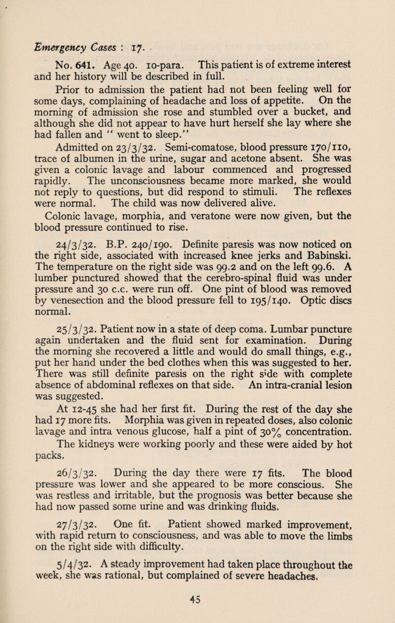 Emergency Cases : 17. • No. 641. Age 40. 10-para. This patient is of extreme interest and her history will be described in full. Prior to admission the patient had not been feeling well for some days, complaining of headache and loss of appetite. On the morning of admission she rose and stumbled over a bucket, and although she did not appear to have hurt herself she lay where she had fallen and “ went to sleep.” Admitted on 23/3/32. Semi-comatose, blood pressure 170/no, trace of albumen in the urine, sugar and acetone absent. She was given a colonic lavage and labour commenced and progressed rapidly. The unconsciousness became more marked, she would not reply to questions, but did respond to stimuli. The reflexes were normal. The child was now delivered alive. Colonic lavage, morphia, and veratone were now given, but the blood pressure continued to rise. 24/3/32. B.P. 240/190. Definite paresis was now noticed on the right side, associated with increased knee jerks and Babinski. The temperature on the right side was 99.2 and on the left 99.6. A lumber punctured showed that the cerebro-spinal fluid was under pressure and 30 c.c. were run off. One pint of blood was removed by venesection and the blood pressure fell to 195/140. Optic discs normal. 25/3/32. Patient now in a state of deep coma. Lumbar puncture again undertaken and the fluid sent for examination. During the morning she recovered a little and would do small things, e.g., put her hand under the bed clothes when this was suggested to her. There was still definite paresis on the right s^de with complete absence of abdominal reflexes on that side. An intra-cranial lesion was suggested. At 12-45 she had her first fit. During the rest of the day she had 17 more fits. Morphia was given in repeated doses, also colonic lavage and intra venous glucose, half a pint of 30% concentration. The kidneys were working poorly and these were aided by hot packs. 26/3/32. During the day there were 17 fits. The blood pressure was lower and she appeared to be more conscious. She was restless and irritable, but the prognosis was better because she had now passed some urine and was drinking fluids. 27/3/32. One fit. Patient showed marked improvement, with rapid return to consciousness, and was able to move the limbs on the right side with difficulty. 5/4/32. A steady improvement had taken place throughout the week, she was rational, but complained of severe headaches.