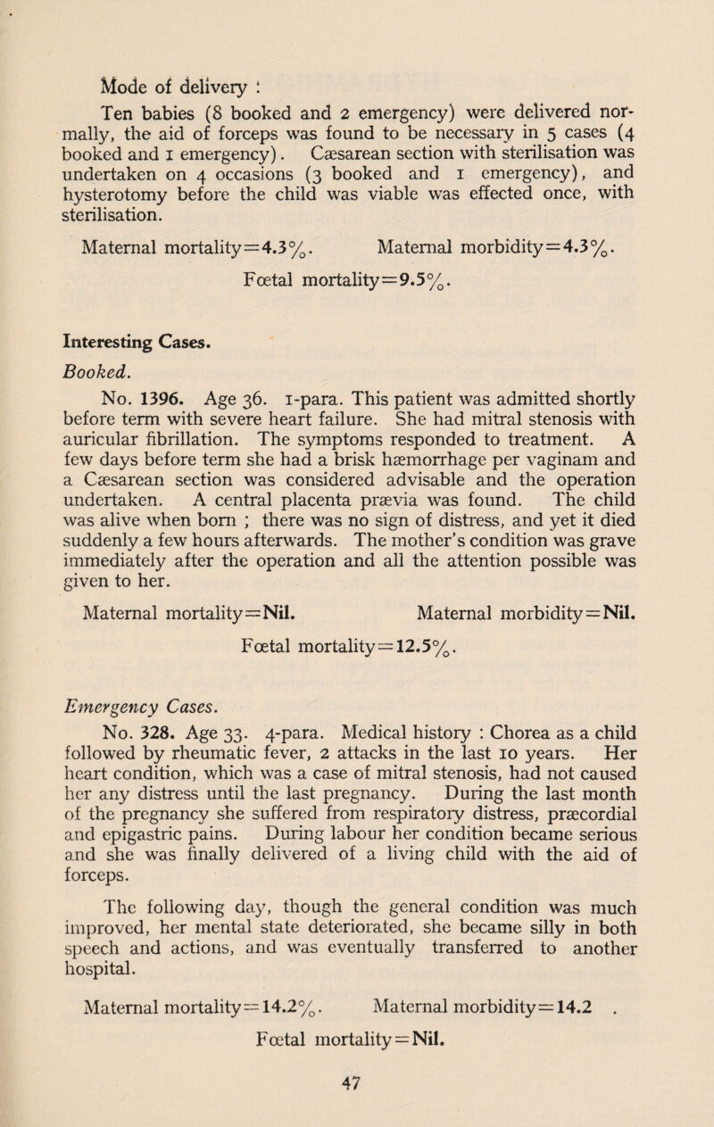 Mode of delivery i Ten babies (8 booked and 2 emergency) were delivered nor- mally, the aid of forceps was found to be necessary in 5 cases (4 booked and 1 emergency). Caesarean section with sterilisation was undertaken on 4 occasions (3 booked and 1 emergency), and hysterotomy before the child was viable was effected once, with sterilisation. Maternal mortality=4.3%. Maternal morbidity = 4.3%. Foetal mortality=9.5%. Interesting Cases. Booked. No. 1396. Age 36. i-para. This patient was admitted shortly before term with severe heart failure. She had mitral stenosis with auricular fibrillation. The symptoms responded to treatment. A few days before term she had a brisk haemorrhage per vaginam and a Caesarean section was considered advisable and the operation undertaken. A central placenta praevia was found. The child was alive when bom ; there was no sign of distress, and yet it died suddenly a few hours afterwards. The mother’s condition was grave immediately after the operation and all the attention possible was given to her. Maternal mortality=Nil. Maternal morbidity=Nil. Foetal mortality=12,5%. Emergency Cases. No. 328. Age 33. 4-para. Medical history : Chorea as a child followed by rheumatic fever, 2 attacks in the last 10 years. Her heart condition, which was a case of mitral stenosis, had not caused her any distress until the last pregnancy. During the last month of the pregnancy she suffered from respiratory distress, praecordial and epigastric pains. During labour her condition became serious and she was finally delivered of a living child with the aid of forceps. The following day, though the general condition was much improved, her mental state deteriorated, she became silly in both speech and actions, and was eventually transferred to another hospital. Maternal mortality = 14.2%. Maternal morbidity = 14.2 . Foetal mortality = Nil.