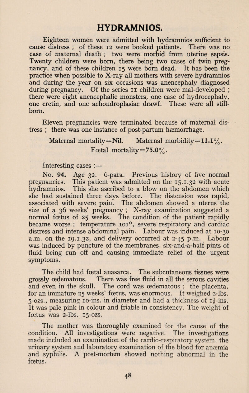 HYDRAMNIOS. Eighteen women were admitted with hydramnios sufficient to cause distress ; of these 12 were booked patients. There was no case of maternal death ; two were morbid from uterine sepsis. Twenty children were bom, there being two cases of twin preg¬ nancy, and of these children 15 were born dead. It has been the practice when possible to X-ray all mothers with severe hydramnios and during the year on six occasions was anencephaly diagnosed during pregnancy. Of the series 11 children were mal-developed ; there were eight anencephalic monsters, one case of hydrocephaly, one cretin, and one achondroplasiac drawf. These were all still¬ born. Eleven pregnancies were terminated because of maternal dis- / tress ; there was one instance of post-partum haemorrhage. Maternal mortality=Nil. Maternal morbidity=11.1%. Foetal mortality=75.0%. Interesting cases :— No. 94. Age 32. 6-para. Previous history of five normal pregnancies. This patient was admitted on the 15.1.32 with acute liydramnios. This she ascribed to a blow on the abdomen which she had sustained three days before. The distension was rapid, associated with severe pain. The abdomen showed a uterus the size of a 36 weeks’ pregnancy ; X-ray examination suggested a normal foetus of 25 weeks. The condition of the patient rapidly became worse ; temperature ioi°, severe respiratory and cardiac distress and intense abdominal pain. Labour was induced at 10-30 a.m. on the 19.1.32, and delivery occurred at 2-45 p.m. Labour was induced by puncture of the membranes, six-and-a-half pints of fluid being run off and causing immediate relief of the urgent symptoms. The child had foetal anasarca. The subcutaneous tissues were grossly cedematous. There was free fluid in all the serous cavities and even in the skull. The cord was oedematous ; the placenta, for an immature 25 weeks’ foetus, was enormous. It weighed 2-lbs. 5-ozs., measuring 10-ins. in diameter and had a thickness of i j-ins. It was pale pink in colour and friable in consistency. The weight of foetus was 2-lbs. 15-ozs. The mother was thoroughly examined for the cause of the condition. All investigations were negative. The investigations made included an examination of the cardio-respiratory system, the urinary system and laboratory examination of the blood for anaemia and syphilis. A post-mortem showed nothing abnormal in the foetus.