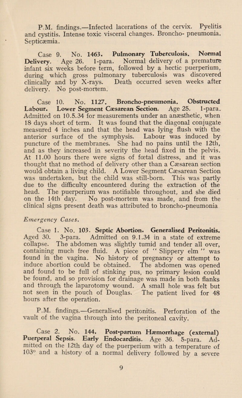 P M. findings.—Infected lacerations of the cervix. Pyelitis and cystitis. Intense toxic visceral changes. Broncho- pneumonia. Septicaemia. Case 9. No. 1463. Pulmonary Tuberculosis. Normal Delivery. Age 26. 1-para. Normal delivery of a premature infant six weeks before term, followed by a hectic puerperium, during which gross pulmonary tuberculosis was discovered clinically and by X-rays. Death occurred seven weeks after delivery. No post-mortem. Case 10. No. 1127. Broncho-pneumonia. Obstructed Labour. Lower Segment Caesarean Section. Age 25. 1-para. Admitted on 10.5.34 for measurements under an anaesthetic, when 18 days short of term. It was found that the diagonal conjugate measured 4 inches and that the head was lying flush with the anterior surface of the symphysis. Labour was induced by puncture of the membranes. She had no pains until the 12th, and as they increased in severity the head fixed in the pelvis. At 11.00 hours there were signs of foetal distress, and it was thought that no method of delivery other than a Csesarean section would obtain a living child. A Lower Segment Csesarean Section was undertaken, but the child was still-born. This was partly due to the difficulty encountered during the extraction of the head. The puerperium was notifiable throughout, and she died on the 14th day. No post-mortem was made, and from the clinical signs present death was attributed to broncho-pneumonia Emergency Cases. Case 1. No. 103. Septic Abortion. Generalised Peritonitis. Aged 30. 3-para. Admitted on 9.1.34 in a state of extreme collapse. The abdomen was slightly tumid and tender all over, containing much free fluid. A piece of “ Slippery elm ” was found in the vagina. No history of pregnancy or attempt to induce abortion could be obtained. The abdomen was opened and found to be full of stinking pus, no primary lesion could be found, and so provision for drainage was made in both flanks and through the laparotomy wound. A small hole was felt but not seen in the pouch of Douglas. The patient lived for 48 hours after the operation. P.M. findings.—Generalised peritonitis. Perforation of the vault of the vagina through into the peritoneal cavity. Case 2. No. 144. Post-partum Haemorrhage (external) Puerperal Sepsis. Early Endocarditis. Age 36. 5-para. Ad¬ mitted on the 12th day of the puerperium with a temperature of 103° and a history of a normal delivery followed by a severe