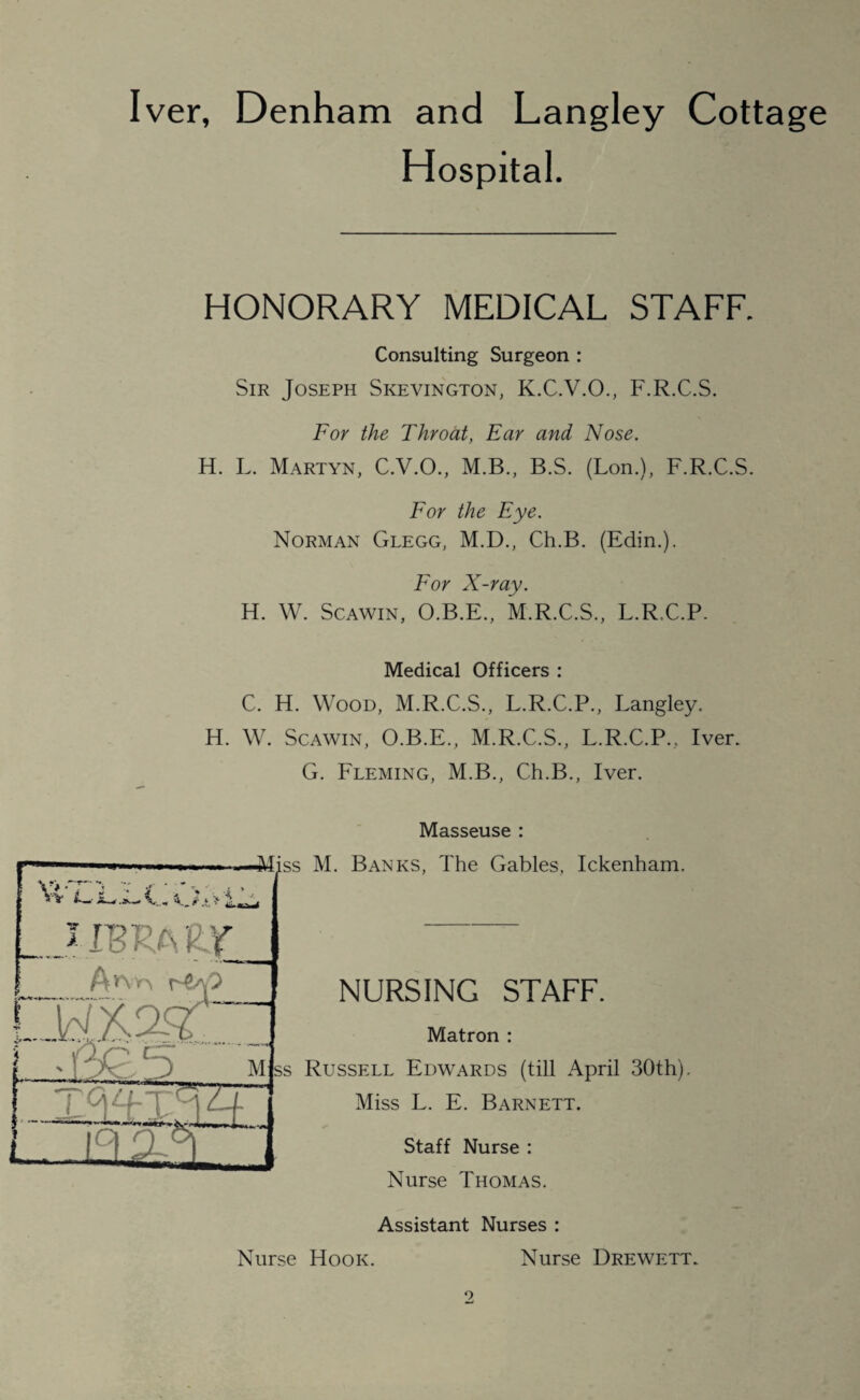 Iver, Denham and Langley Cottage Hospital. HONORARY MEDICAL STAFF. Consulting Surgeon : Sir Joseph Skevington, K.C.V.O., F.R.C.S. For the Throat, Ear and Nose. H. L. Martyn, C.V.O., M.B., B.S. (Lon.), F.R.C.S. For the Eye. Norman Glegg, M.D., Ch.B. (Edin.). For X-ray. H. W. Scawin, O.B.E., M.R.C.S., L.R.C.P. Medical Officers : C. H. Wood, M.R.C.S., L.R.C.P., Langley. H. W. Scawin, O.B.E., M.R.C.S., L.R.C.P., Iver. G. Fleming, M.B., Ch.B., Iver. Masseuse v* •; w L.' I .A— F ?• ss M. Banks, The Gables, Ickenham. ...JTBRAL’f X NURSING STAFF. Matron : Mjss Russell Edwards (till April 30th) Miss L. E. Barnett. Staff Nurse : Nurse Thomas. Assistant Nurses : Nurse Hook. Nurse Drewett.