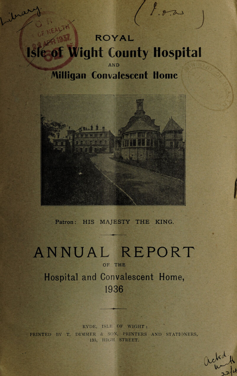 /Hilligan Convalescent Hospital Home Patron: HIS MAJESTY THE KING. ANNUAL REPORT OF THE Hospital and Convalescent Home, 1936 RYDE, ISLE OF WIGHT ; PRINTED BY T. DIMMER & SON, PRINTERS AND STATIONERS, 135, HIGH STREET.