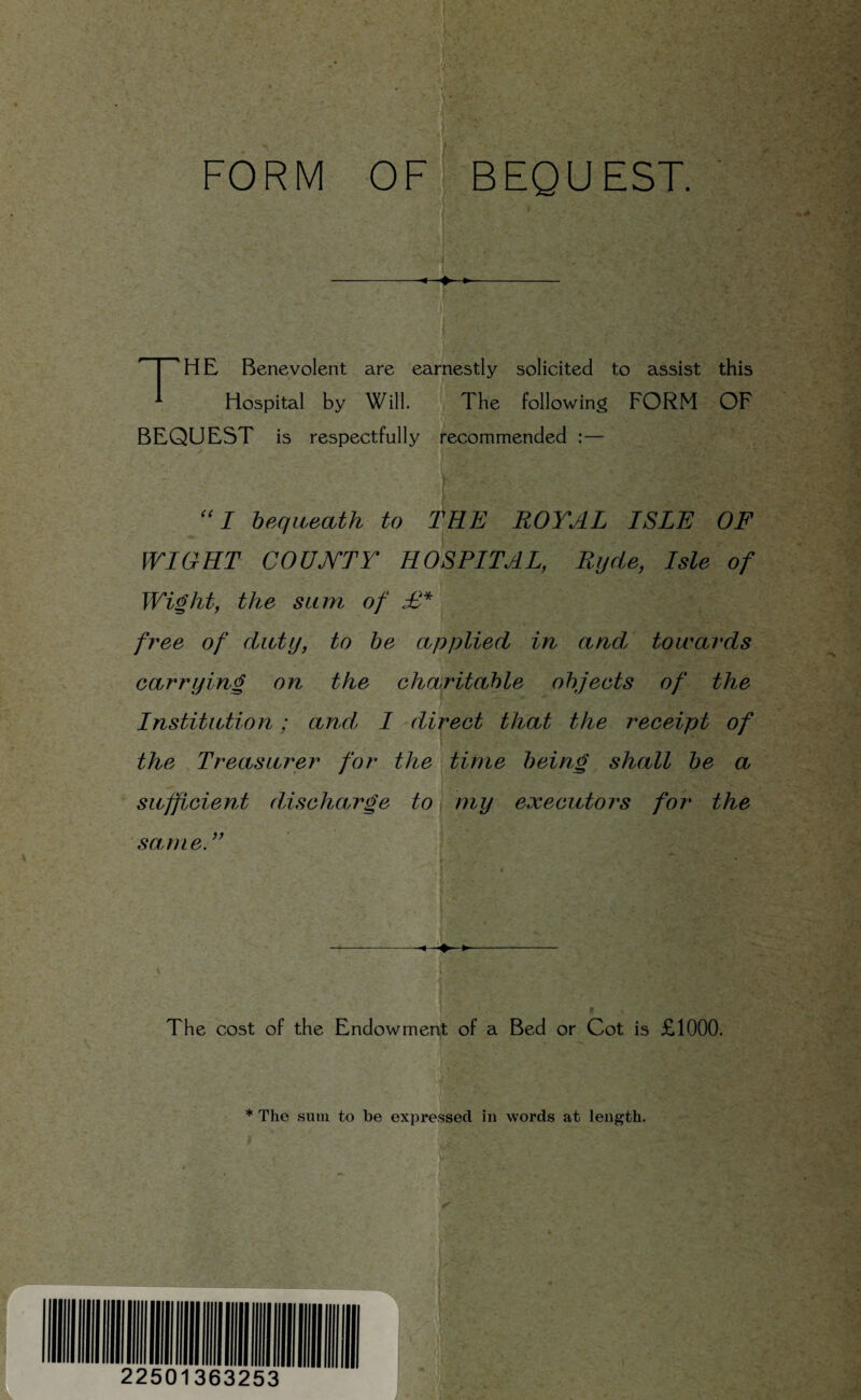 FORM OF! BEQUEST. The Benevolent are earnestly solicited to assist this Hospital by Will. The following FORM OF BEQUEST is respectfully recommended :— I bequeath to f^EE ROYAL ISLE OF WIGHT COUJVTY HOSPITAL, Rijde, Isle of Wi^ht, the sum of free of divty, to be applied in and towards carrying on the charitable objects of the Institution; and, I direct that the receipt of the .Treasurer for the time bein^ shall be a ' sufficient discharge to, my executors for the same. }) f The cost of the Endowmen^t of a Bed or Cot is £1000. * The sum to be expressed in words at length.