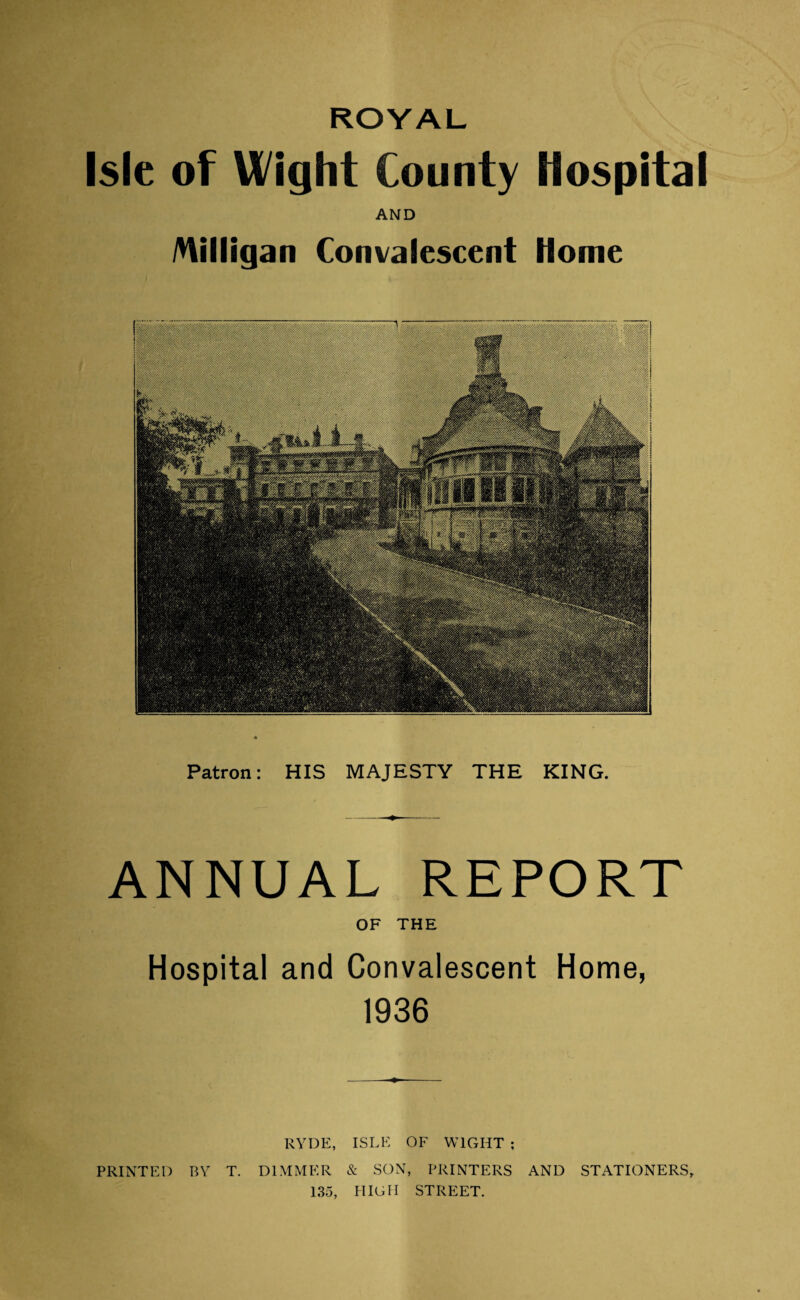 ROYAL Isle of Wight County Hospital AND /Hilligan Convalescent Home Patron: HIS MAJESTY THE KING. ANNUAL REPORT OF THE Hospital and Convalescent Home, 1936 KYDE, ISLE OF WIGHT ; PRINTED BY T. DIMMER & SON, PRINTERS AND STATIONERS, 135, HIGH STREET.