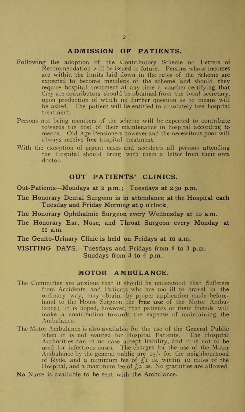 ADMISSION OF PATIENTS. Following the adoption of the Contributory Scheme no Letters of Recommendation will be issued in future. Persons whose incomes are within the limits laid down in the rules of the Scheme are expected to become members of the scheme, and should they require hospital treatment at any time a voucher certifying that they are contributors should be obtained from the local secretary, upon production of which no further question as to means will be asked. I'he patient will be entitled to al)solutely free hospital treatment. Persons not being members of the scheme will be expected to contribute towards the cost of their maintenance in hospital according to means. Old Age Pensioners however and the necessitous poor will always receive free hospital treatment. With the exception of urgent cases and accidents all persons attending the Hospital should bring with them a letter from their own doctor. OUT PATIENTS’ CLINICS. Out-Patients—Mondays at 2 p.m.; Tuesdays at 2.30 p.m. The Honorary Dental Surgeon is in attendance at the Hospital each Tuesday and Friday Morning at 9 o’clock. The Honorary Ophthalmic Surgeon every Wednesday at 10 a.m. The Honorary Ear, Nose, and Throat Surgeon every Monday at II a.m. The Genito-Urinary Clinic is held on Fridays at 10 a.m. VISITING DAYS.—Tuesdays and Fridays from 2 to 3 p.m. Sundays from 3 to 4 p.m. MOTOR AMBULANCE. The Committee are anxious that it should be understood that Sufferers from Accidents, and Patients who are too ill to travel in the ordinary way, may obtain, by proper application made before¬ hand to the House Surgeon, the free use of the Motor Ambu¬ lance ; it is hoped, however, that patients or their friends will make a contribution towards the expense of maintaining the xArnbulance. The Motor Ambulance is also available for the use of the General Public when it is not wanted for Hospital Patients. The Hospital Authorities can in no case accept liability, and it is not to be used for infectious cases. The charges for the use of the Motor Ambulance by the general public are 15/- for the neighbourhood of Ryde, and a minimum fee oi £1 is. within 10 miles of the Hospital, and a maximum fee of £2 2S. No gratuities are allowed. No Nurse is available to be sent with the Ambulance.
