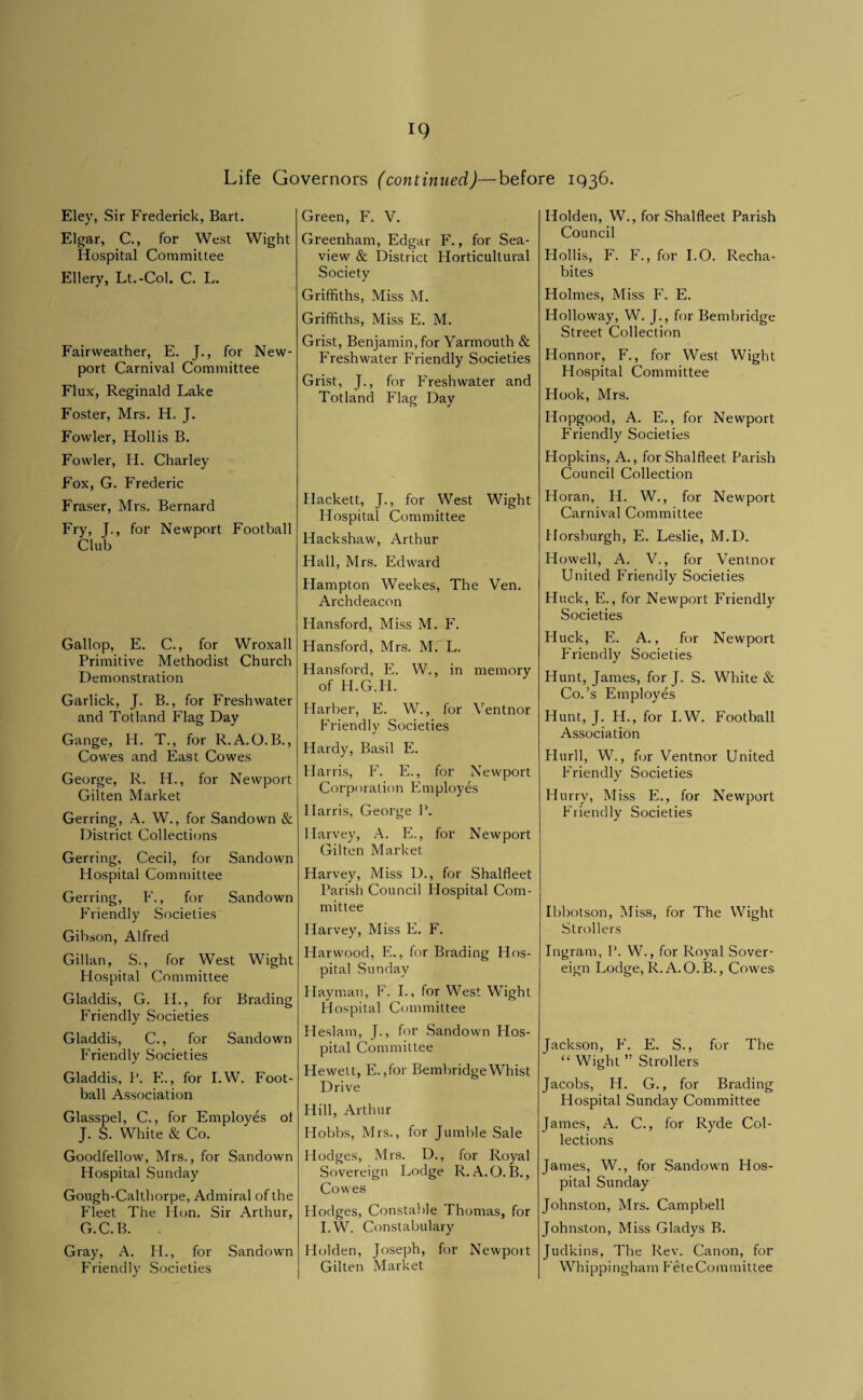 Life Governors (continued)—before 1936. Eley, Sir Frederick, Bart. Elgar, C., for West Wight Hospital Committee Ellery, Lt.-Col, C. L. Fairweather, E. J., for New¬ port Carnival Committee Flux, Reginald Lake Foster, Mrs. H. J. Fowler, Hollis B. Fowler, H. Charley Fox, G. Frederic Fraser, Mi's. Bernard Fry, J., for Newport Football Club Gallop, E. C., for Wroxall Primitive Methodist Church Demonstration Garlick, J. B., for Freshwater and Totland Flag Day Gange, H. T., for R.A.O.B., Cowes and East Cowes George, R. H., for Newport Gilten Market Gening, A. W., for Sandown & District Collections Gerring, Cecil, for Sandown Hospital Committee Gerring, F., for Sandown Friendly Societies Gibson, Alfred Gillan, S., for West Wight Hospital Committee Gladdis, G. H., for Brading Friendly Societies Gladdis, C., for Sandown Friendly Societies Gladdis, P. E., for I.W. Foot¬ ball Association Glasspel, C., for Employes of J. S. White & Co. Goodfellow, Mrs., for Sandown Hospital Sunday Gough-Calthorpe, Admiral of the Fleet The Hon. Sir Arthur, G.C.B. Gray, A. H., for Sandown Friendly Societies Green, F. V. Greenham, Edgar F., for Sea- view & District Plorticultural Society Griffiths, Miss M. Griffiths, Miss E. M. Grist, Benjamin, for Yarmouth & Freshwater Friendly Societies Grist, J., for Freshwater and Totland Flag Day Hackett, J., for West Wight Hospital Committee Hackshaw, Arthur Hall, Mrs. Edward Hampton Weekes, The Yen. Archdeacon Hansford, Miss M. F. Hansford, Mrs. M. L. Hansford, E. W., in memory of H.G.H. Harber, E. W., for Ventnor Friendly Societies Hardy, Basil E. Harris, F. E., for Newport Corporation Employes Harris, George P. Harvey, A. E., for Newport Gilten Market Harvey, Miss D., for Shalfleet Parish Council Hospital Com¬ mittee Harvey, Miss E. F. Harwood, E., for Brading Hos¬ pital Sunday Hayman, F. I., for West Wight Hospital Committee Heslam, J., for Sandown Hos¬ pital Committee Hewett, E. ,for Bembridge Whist Drive Hill, Arthur Hobbs, Mrs., for Jumble Sale Hodges, Mrs. D., for Royal Sovereign Lodge R. A.O. B., Cowes Hodges, Constable Thomas, for I.W. Constabulary Holden, Joseph, for Newport Gilten Market Holden, W., for Shalfleet Parish Council Hollis, F. F., for I.O. Recha- bites Holmes, Miss F'. E. Holloway, W. J., for Bembridge Street Collection Honnor, F., for West Wight Hospital Committee Hook, Mrs. Hopgood, A. E., for Newport Friendly Societies Hopkins, A., for Shalfleet Parish Council Collection Horan, H. W., for Newport Carnival Committee Horsburgh, E. Leslie, M.D. Howell, A. V., for Ventnor United Friendly Societies Huck, E., for Newport Friendly Societies Huck, E. A., for Newport Friendly Societies Hunt, James, for J. S. White Co.’s Employes Hunt, J. H., for I.W. Football Association Flurll, W., f(}r Ventnor United Friendly Societies Hurry, Miss E., for Newport Friendly Societies Ibbotson, Miss, for The Wight Strollers Ingram, P. W., for Royal Sover¬ eign Lodge, R. A.O.B., Cowes Jackson, F'. E. S., for The “ Wight ” Strollers Jacobs, H. G., for Brading Hospital Sunday Committee James, A. C., for Ryde Col¬ lections James, W., for Sandown Hos¬ pital Sunday Johnston, Mrs. Campbell Johnston, Miss Gladys B. Judkins, The Rev. Canon, for Whippingham Fete Committee