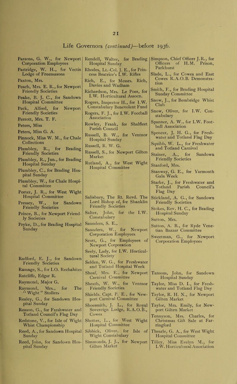 Life Governors (continued)—before 1936. Parsons, G. W., for Newport Corporation Employees Partridge, W. H., for Vectis Lodge of Freemasons Paxton, Mrs. Peach, Mrs. E. R., for Newport Friendly Societies Peake, B. J. C., for Sandown Hospital Committee Peck, Alfred, for Newport Friendly Societies Perrott, Mrs. T. F. Peters, Miss Peters, Miss G. A. Pinnock, Miss W. M., for Chale Collections Plumbley, R., for Brading Friendly Societies Plumbley, R., Jun., for Brading Hospital Sunday Plumbley, C., for Brading Hos¬ pital Sunday Plumbley, W., for Chale Hospi¬ tal Committee Porter, J. R., for West Wight Hospital Committee Pressey, W., for Sandown Friendly Societies Prince, B., for Newport Friend¬ ly Societies Pryke, D., for Brading Hospital Sunday Radford, E. J., for Sandown Friendly Societies Ramage, S., for I.O. Rechabites Ratcliffe, Edgar R. Raymond, Major G. Raymond, Mrs., for The “Wight” Stollers Realey, G., for Sandown Hos¬ pital Sunday Reason, G., for Freshwater and Totland Council’s Flag Day Redstone, V., for Isle of Wight Whist Championship Reed, A., for Sandown Hospital Sunday Reed, John, for Sandown Hos¬ pital Sunday Rendell, Walter, for Brading Hospital Sunday Rhodes, Lt.-Col. J. E., for Prin¬ cess Beatrice’s I.W. Rifles Rich, E., for Messrs. Rich, Davies and Wadham Richardson, Mrs. Le Poer, for I.W. Horticultural Assocn. Rogers, Inspector H., for I.W. Constabulary Benevolent Fund Rogers, F. J., for I.W. Football Association Rowley, Frank, for Shalfleet Parish Council Russell, B. W., for Ventnor Hospital Sunday Russell, R. W. G. Russell, S., for Newport Gilten Market Rutland, A., for West Wight Hospital Committee Salisbury, The Rt. Revd. The Lord Bishop of, for Shanklin Friendly Societies Salter, John, for the I.W. Constal)ulary Saunders, S. E., Saunders, W., for Newport Corporation Employees Scott, G., for Employees of Newport Corporation Seely, Lady, for I.W. Horticul¬ tural Society Selden, W. G., for Freshwater and Totland Hospital Week Sheaf, Mrs. E., for Newport Carnival Committee Sheath, W. W., for Ventnor Friendly Societies Shields, Capt. P. E., for New¬ port Carnival Committee Shoesmith, J. L., for Royal Sovereign Lodge, R.A.O.B,, Covves Shotter, L., for West Wight Hospital Committee Sibbick, Oliver, for Isle of Wight Constabulary Simmonds, J, J., for Newport Gilten Market Simpson, Chief Officer J.R., for Officers of H.M. Prison, Parkhurst Slade, L., for Cowes and East Cowes R. .-\.O.B. Demonstra¬ tion Smith, F., for Brading Hospital Sunday Committee Snow, J., for Bembridge Whist Club Snow, Oliver, for I.W. Con¬ stabulary Spanner, A. W., fur I.W. Foot¬ ball Association Spencer, J. H. G., for Fresh¬ water and Totland Flag Day Squibb, W. L., for Freshwater and Totland Carnival Stainer, A., for Sandown Friendly Societies Stanford, Mrs. Stanway, G. E., for Yarmouth Gala Week Starke, J., for Freshwater and Totland Parish Council’s Flag Day Stickland, A, G., for Sandown Friendly Societies Stokes, Rev. H. C., for Brading Hospital Sunday Sutton, Mrs. Sutton, A. B., for Ryde Vene¬ tian Bazaar Committee Sweetman, G,, for Newport Corporation Employees Tansom, John, for Sandown Hospital Sunday Taylor, Miss D. I., for Fresh¬ water and Totland Flag Day Taylor, R. H. N., for Newport Gilten Market Taylor, Mrs. Emily, for New¬ port Gilten Market Tennyson, Mrs. Charles, for Christmas Gift Sale at Far- ringford Thearle, G, A., for West Wight Hospital Committee Tilley, Miss Evelyn M., for I.W. Horticultural Association