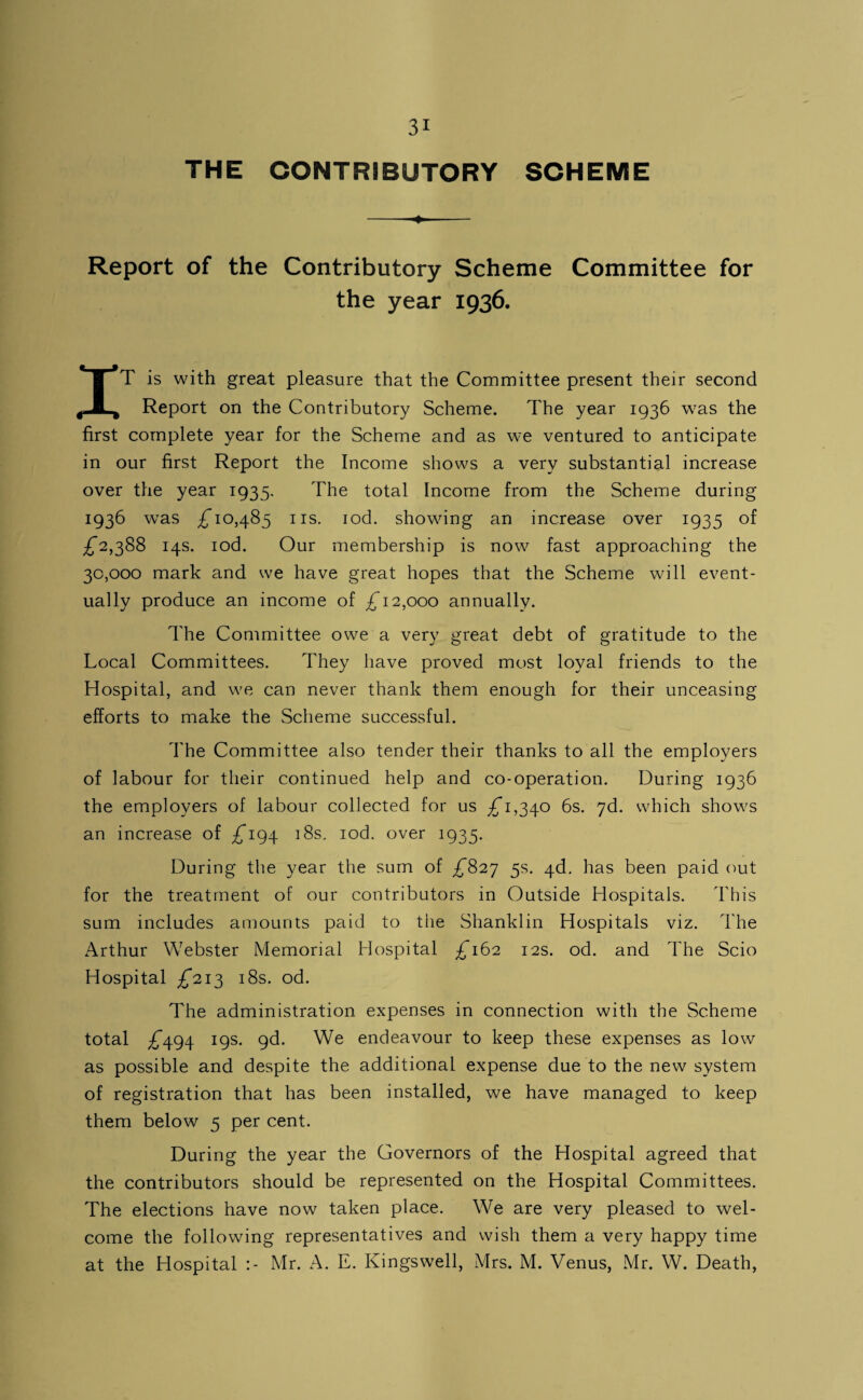 THE CONTRIBUTORY SCHEME -- Report of the Contributory Scheme Committee for the year 1936. IT is with great pleasure that the Committee present their second Report on the Contributory Scheme. The year 1936 was the first complete year for the Scheme and as we ventured to anticipate in our first Report the Income shows a very substantial increase over the year 1935. The total Income from the Scheme during 1936 was ^10,485 IIS. lod. showing an increase over 1935 of £2,2)SS 14s. lod. Our membership is now fast approaching the 30,000 mark and we have great hopes that the Scheme will event¬ ually produce an income of £12,000 annually. The Committee owe a very great debt of gratitude to the Local Committees. They have proved most loyal friends to the Hospital, and we can never thank them enough for their unceasing efforts to make the Scheme successful. The Committee also tender their thanks to all the employers of labour for their continued help and co-operation. During 1936 the employers of labour collected for us 1,340 6s. yd. which shows an increase of £1^4- i8s. lod. over 1935. During the year the sum of ^827 5s. 4d, has been paid cmt for the treatment of our contributors in Outside Hospitals. This sum includes amounts paid to the Shanklin Hospitals viz. The Arthur Webster Memorial Hospital ;^'i62 12s. od. and The Scio Hospital £21^ i8s. od. The administration expenses in connection with the Scheme total ;f494 19s. 9d. We endeavour to keep these expenses as low as possible and despite the additional expense due to the new system of registration that has been installed, we have managed to keep them below 5 per cent. During the year the Governors of the Hospital agreed that the contributors should be represented on the Hospital Committees. The elections have now taken place. We are very pleased to wel¬ come the following representatives and wish them a very happy time at the Hospital :- Mr. A. E. Kingswell, Mrs. M. Venus, Mr. W. Death,