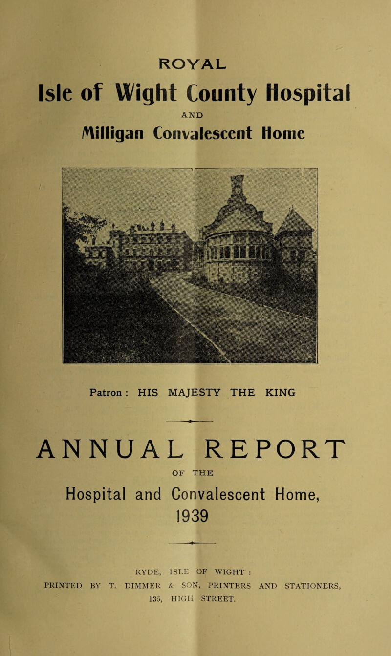 Isle of Wight County Hospital AND Milligan Convalescent Home Patron : HIS MAJESTY THE KING --—- ANNUAL REPORT OF THE Hospital and Convalescent Home, 1939 RYDE, ISLE OF WIGHT : PRINTED BY T. DIMMER & SON, PRINTERS AND STATIONERS, 135, HIGH STREET.