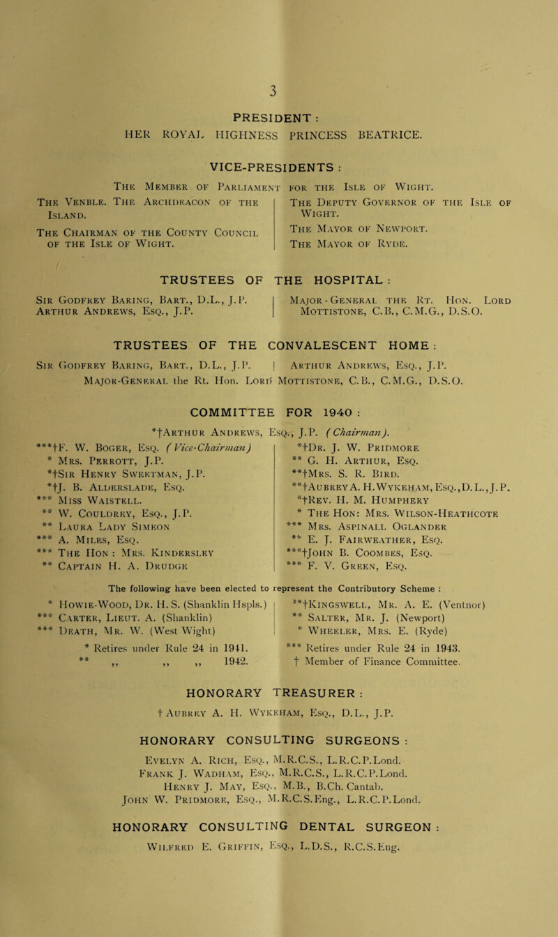 PRESIDENT : HER ROYAL HIGHNESS PRINCESS BEATRICE. VICE-PRESIDENTS : Thu: Member of Parliament The Venble. The Archdeacon of the Island. The Chairman of the County Council of the Isle of Wight. for the Isle of Wight. The Deputy Governor of the Isle of Wight. The Mayor of Newport. The Mayor of Ryde. TRUSTEES OF Sir Godfrey Baring, Bart., D.L., J.P. Arthur Andrews, Esq., J.P. THE HOSPITAL : Major-General the Rt. IIon. Lord Mottistone, C.B., C.M.G., D.S.O. TRUSTEES OF THE CONVALESCENT HOME : Sir Godfrey Baring, Bart., D.L., J.P. | Arthur Andrews, Esq., J.P. Major-General the Rt. Hon. Lord Mottistone, C.B., C.M.G., D.S.O. COMMITTEE FOR 1940 *JArthur Andrews, W. Boger, Esq. (Vice-Chairman) * Mrs. Perrott, J.P. *JSir Henry Sweetman, J.P. *tj. B. Alderslade, Esq. *** Miss Waistell. ** W. Couldrey, Esq., J.P. ** Laura Lady Simeon *** A. Miles, Esq. *** The IIon : Mrs. Kindersley ** Captain II. A. Drudge Esq. , J. P. ( Chairman). *JDr. J. W. Pridmore ** G. H. Arthur, Esq. **JMrs. S. R. Bird. **fAUBREYA. H.Wykeham, Esq.,D. L., J. P. *JRev. H. M. Humphery * The Hon: Mrs. Wilson-Heathcote *** Mrs. Aspinall Oglander ** E. J. Fairweather, Esq. ***TJoHN B. COOMBES, EsQ. *** F. V. Green, Esq. The following have been elected to represent the Contributory Scheme : * ITowie-Wood, Dr. IT. S. (Shanklin Hspls.) *** Carter, Lieut. A. (Shanklin) *** Death, Mr. W. (West Wight) * Retires under Rule 24 in 19H. ** 1942 x'* **JKingswell, Mr. A. E. (Ventnor) ** Salter, Mr. J. (Newport) * Wheeler, Mrs. E. (Ryde) *** Retires under Rule 24 in 1943. t Member of Finance Committee. HONORARY TREASURER: f Aubrey A. H. Wykeham, Esq., D.L., J.P. HONORARY CONSULTING SURGEONS: Evelyn A. Rich, Esq., M.R.C.S., L.R.C.P.Lond. Frank J. Wadham, P3sq., M.R.C.S., L.R.C.P.Lond. Henry J. May, Esq., M.B., B.Ch. Cantab. John W. Pridmore, Esq., M.R.C.S.Eng., L.R.C.P.Lond. HONORARY CONSULTING DENTAL SURGEON: Wilfred E. Griffin, Esq., L.D.S., R.C.S.Eng.