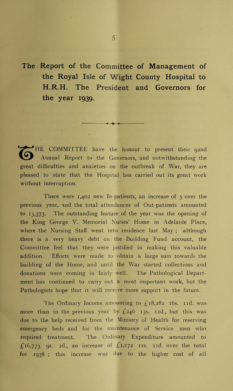 The Report of the Committee of Management of the Royal Isle of Wight County Hospital to H.R.H. The President and Governors for the year 1939. * HE COMMITTEE have the honour to present their 92nd Annual Report to the Governors, and notwithstanding the great difficulties and anxieties on the outbreak of War, they are pleased to state that the Hospital has carried out its great work without interruption. There were 1,402 new In-patients, an increase of 5 over the previous year, and the total attendances of Out-patients amounted to 13,373- fhe outstanding feature of the year was the opening of the King George V. Memorial Nurses’ Home in Adelaide Place, where the Nursing Staff went into residence last May ; although there is a very heavy debt on the Building Fund account, the Committee feel that they were justified in making this valuable addition. Efforts were made to obtain a large sum towards the building of the Home, and until the War started collections and donations were coming in fairly well. The Pathological Depart¬ ment has continued to carry out a most important work, but the Pathologists hope that it will receive more support in the future. The Ordinary Income amounting to £18,282 16s. nd. was more than in the previous year by £*246 15s. nd., but this was due to the help received from the Ministry of Health for reserving emergency beds and for the maintenance of Service men who required treatment. The Ordinary Expenditure amounted to £16,773 9s- 2d., an increase of £1,172 ns. nd. over the total for 1938 ; this increase was due to the higher cost of all