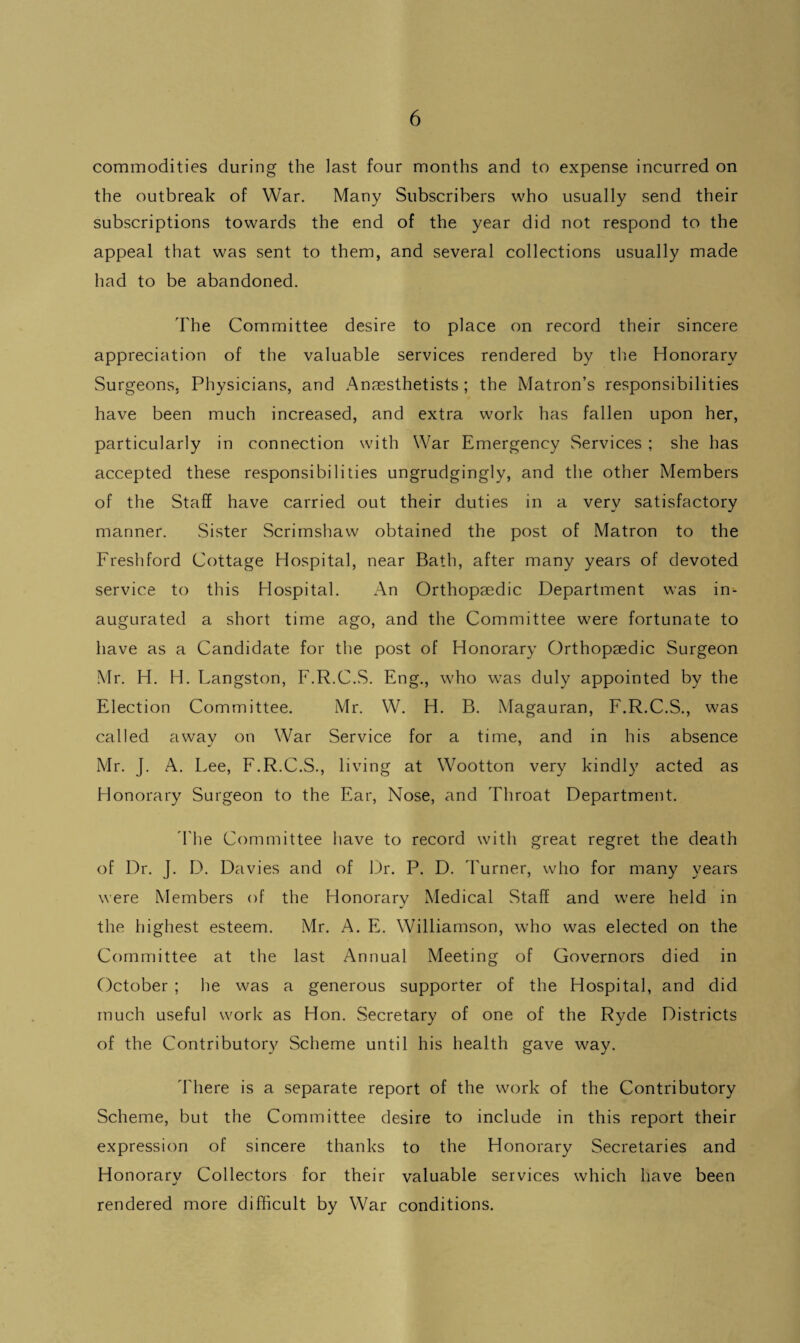 commodities during the last four months and to expense incurred on the outbreak of War. Many Subscribers who usually send their subscriptions towards the end of the year did not respond to the appeal that was sent to them, and several collections usually made had to be abandoned. The Committee desire to place on record their sincere appreciation of the valuable services rendered by the Honorary Surgeons. Physicians, and Anaesthetists ; the Matron’s responsibilities have been much increased, and extra work has fallen upon her, particularly in connection with War Emergency Services ; she has accepted these responsibilities ungrudgingly, and the other Members of the Staff have carried out their duties in a very satisfactory manner. Sister Scrimshaw obtained the post of Matron to the Fresh ford Cottage Hospital, near Bath, after many years of devoted service to this Hospital. An Orthopaedic Department was in¬ augurated a short time ago, and the Committee were fortunate to have as a Candidate for the post of Honorary Orthopaedic Surgeon Mr. H. H. Langston, F.R.C.S. Eng., who was duly appointed by the Election Committee. Mr. W. H. B. Magauran, F.R.C.S., was called away on War Service for a time, and in his absence Mr. J. A. Lee, F.R.C.S., living at Wootton very kindly acted as Honorary Surgeon to the Ear, Nose, and Throat Department. The Committee have to record with great regret the death of Dr. J. D. Davies and of Dr. P. D. burner, who for many years were Members of the Honorary Medical Staff and were held in the highest esteem. Mr. A. E. Williamson, who was elected on the Committee at the last Annual Meeting of Governors died in October ; he was a generous supporter of the Hospital, and did much useful work as Hon. Secretary of one of the Ryde Districts of the Contributory Scheme until his health gave way. There is a separate report of the work of the Contributory Scheme, but the Committee desire to include in this report their expression of sincere thanks to the Honorary Secretaries and Honorary Collectors for their valuable services which have been rendered more difficult by War conditions.