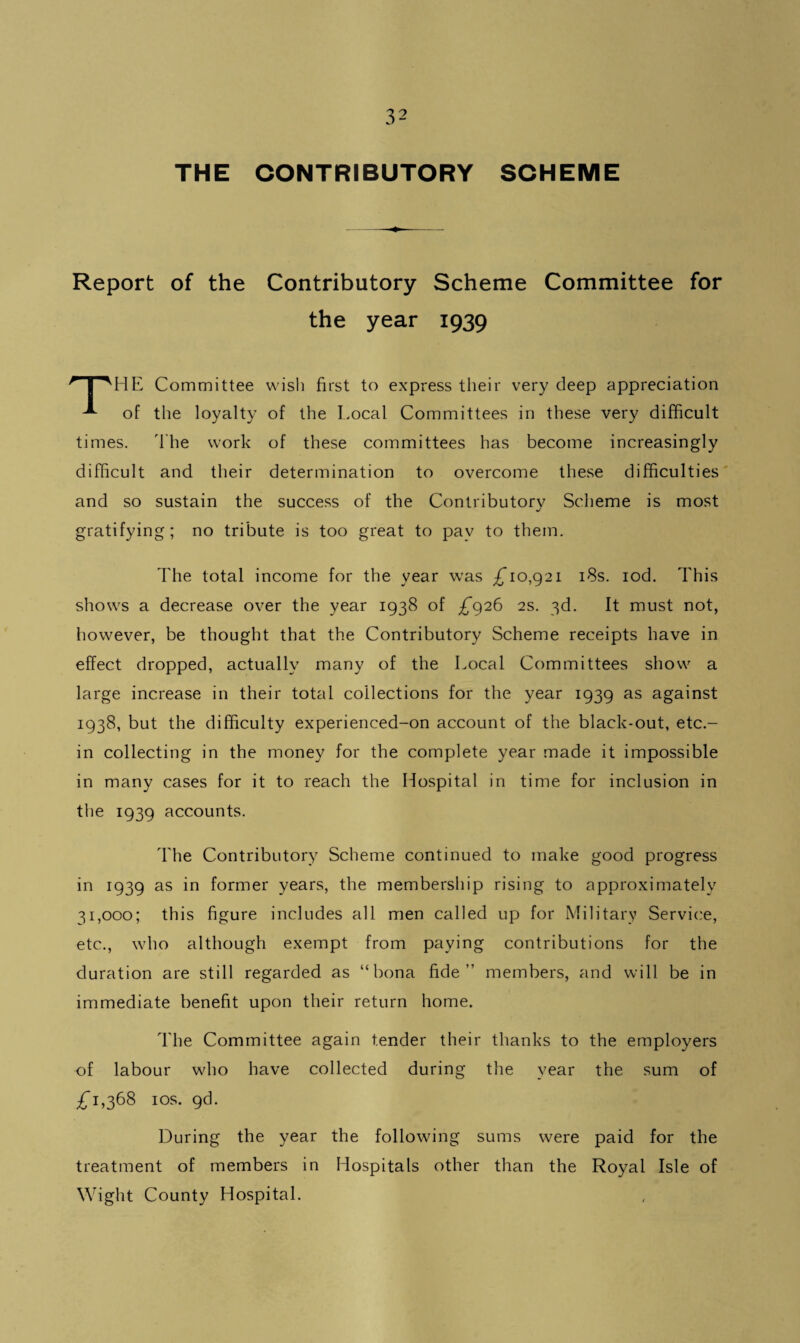 THE CONTRIBUTORY SCHEME Report of the Contributory Scheme Committee for the year 1939 * I 'HE Committee wish first to express their very deep appreciation of the loyalty of the Local Committees in these very difficult times. The work of these committees has become increasingly difficult and their determination to overcome these difficulties and so sustain the success of the Contributory Scheme is most gratifying; no tribute is too great to pay to them. The total income for the year was £*10,921 18s. iod. This shows a decrease over the year 1938 of £*926 2s. 3d. It must not, however, be thought that the Contributory Scheme receipts have in effect dropped, actually many of the Local Committees show a large increase in their total collections for the year 1939 as against 1938, but the difficulty experienced-on account of the black-out, etc.- in collecting in the money for the complete year made it impossible in many cases for it to reach the Hospital in time for inclusion in the 1939 accounts. The Contributory Scheme continued to make good progress in 1939 as in former years, the membership rising to approximately 31,000; this figure includes all men called up for Military Service, etc., who although exempt from paying contributions for the duration are still regarded as “bona fide” members, and will be in immediate benefit upon their return home. The Committee again tender their thanks to the employers of labour who have collected during the year the sum of £*1,368 1 os. gd. During the year the following sums were paid for the treatment of members in Hospitals other than the Royal Isle of Wight County Hospital.