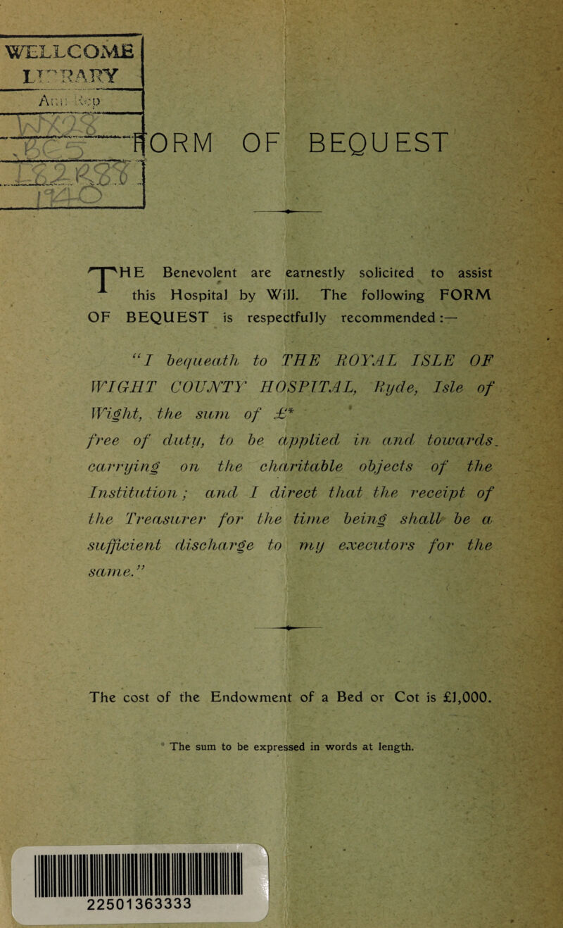 FORM OF BEQUEST npHE Benevolent are earnestly solicited to assist this Hospital by Will. The following FORM OF BEQUEST is respectfully recommended:— “I bequeath to THE ROYAL ISLE OF WIGHT COUNTY HOSPITAL, Ryde, Isle of Wight, the sum of £* free of duty, to be applied\ in and, towards carrying on the charitable objects of the Institution; and I direct that the receipt of the Treasurer for the time being shall be a sufficient discharge to my executors for the same.” si:Y . ( . . v The cost of the Endowment of a Bed or Cot is £1,000. * The sum to be expressed in words at length. 22501363333