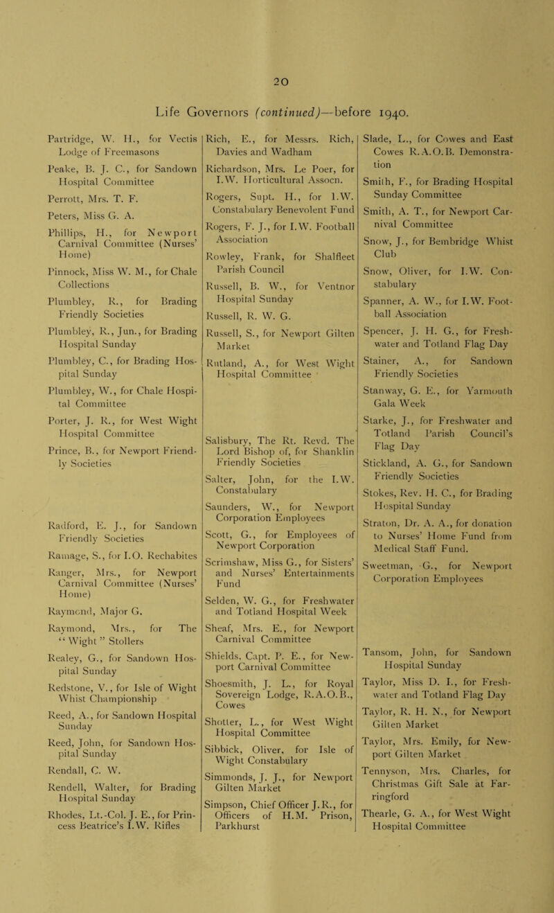 Life Governors (continued)—before 1940. Partridge, W. IP, for Vectis Lodge of Freemasons Peake, B. J. C., for Sandown Hospital Committee Perrott, Mrs. T. F. Peters, Miss G. A. Phillips, FI., for Newport Carnival Committee (Nurses’ Home) Pinnock, Miss W. M., for Chale Collections Plumbley, R., for Brading Friendly Societies Plumbley, R., Jun., for Brading Hospital Sunday Plumbley, C., for Brading Hos¬ pital Sunday Plumbley, W., for Chale Hospi¬ tal Committee Porter, J. R., for West Wight Hospital Committee Prince, B., for Newport Friend¬ ly Societies Radford, E. J., for Sandown Friendly Societies Ramage, S., for I.O. Rechabites Ranger, Mrs., for Newport Carnival Committee (Nurses’ Home) Raymond, Major G. Raymond, Mrs., for The “ Wight ” Stollers Realey, G., for Sandown Hos¬ pital Sunday Redstone, V., for Isle of Wight Whist Championship Reed, A., for Sandown Hospital Sunday Reed, John, for Sandown Hos¬ pital Sunday Rendall, C. W. Rendell, Walter, for Brading Hospital Sunday Rhodes, Lt.-Col. J. E., for Prin¬ cess Beatrice’s I.W. Rifles Rich, E., for Messrs. Rich, Davies and Wadham Richardson, Mrs. Le Poer, for I.W. Horticultural Assocn. Rogers, Supt. H., for I.W. Constabulary Benevolent Fund Rogers, F. J., for I.W. Football Association Rowley, Frank, for Shal fleet Parish Council Russell, B. W., for Ventnor Hospital Sunday Russell, R. W. G. Russell, S., for Newport Gilten Market Rutland, A., for West Wight Hospital Committee Salisbury, The Rt. Revd. The Lord Bishop of, for Shanklin Friendly Societies Salter, John, for the I.W. Constabulary Saunders, W., for Newport Corporation Employees Scott, G., for Employees of Newport Corporation Scrimshaw, Miss G., for Sisters’ and Nurses’ Entertainments Fund Selden, W. G., for Freshwater and Totland Hospital Week Sheaf, Mrs. E., for Newport Carnival Committee Shields, Capt. P. E., for New¬ port Carnival Committee Shoesmith, J. L., for Royal Sovereign Lodge, R.A.O. B., Cowes Shotter, L., for West Wight Hospital Committee Sibbick, Oliver, for Isle of Wight Constabulary Simmonds, J. J., for Newport Gilten Market Simpson, Chief Officer J.R., for Officers of H.M. Prison, Parkhurst Slade, L., for Cowes and East Cowes R.A.O.B. Demonstra¬ tion Smith, F., for Brading Hospital Sunday Committee Smith, A. T., for Newport Car¬ nival Committee Snow, J., for Bembridge Whist Club Snow, Oliver, for I.W. Con¬ stabulary Spanner, A. W., for I.W. Foot¬ ball Association Spencer, J. H. G., for Fresh¬ water and Totland Flag Day Stainer, A., for Sandown Friendly Societies Stanway, G. E., for Yarmouth Gala Week Starke, J., for Freshwater and Totland Parish Council’s Flag Day Stickland, A. G., for Sandown Friendly Societies Stokes, Rev. H. C., for Brading Hospital Sunday Straton, Dr. A. A., for donation to Nurses’ Home Fund from Medical Staff Fund. Sweetman, G., for Newport Corporati on Em p 1 oyees Tansom, John, for Sandown Hospital Sunday Taylor, Miss D. I., for Fresh¬ water and Totland Flag Day Taylor, R. H. N., for Newport Gilten Market Taylor, Mrs. Emily, for New¬ port Gilten Market Tennyson, Mrs. Charles, for Christmas Gift Sale at Far- ringford Thearle, G. A., for West Wight Hospital Committee