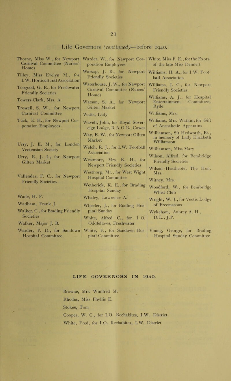 Life Governors (continued)—before 1940. Thorne, Miss W., for Newport Carnival Committee (Nurses’ Home) Tilley, Miss Evelyn M., for I. W. Horticultural Association Toogood, G. E., for Freshwater Friendly Societies Towers-Clark, Mrs. A. Trowell, S. W., for Newport Carnival Committee Tuck, E. H., for Newport Cor¬ poration Employees Urry, J. E. M., for London Vectensian Society Urry, R. J. J., for Newport Gilten Market Vallender, F. C., for Newport Friendly Societies Wade, H. F. Wadham, Frank J. Walker, C., for Brading Friendly Societies Walker, Major J. B. Warder, P. I)., for Sandown Hospital Committee Warder, W., for Newport Cor¬ poration Employees Warsap, J. R., for Newport Friendly Societies Waterhouse, }. W., for Newport Carnival Committee (Nurses’ Home) Watson, S. A., for Newport Gilten Market Watts, Lady Wavell, John, for Royal Sover¬ eign Lodge, R.A.O.B., Cowes Way, E. W., for Newport Gilten Market Welch, R. J., for I.W. Football Association Westmore, Mrs. K. FI., for Newport Friendly Societies Westhorp, Mr., for West Wight Hospital Committee Wetherick, K. E., for Brading Hospital Sunday Whaley, Lawrence A. Wheeler, J., for Brading Hos¬ pital Sunday White, Alfred C., for I. O. Oddfellows, Freshwater White, F., for Sandown Hos¬ pital Committee White, Miss F. E., for the Exors. of the late Miss Dennert Williams, II. A., for I.W. Foot- hall Association Williams, J. C., for Newport Friendly Societies Williams, A. J., for Hospital Entertainment Committee, Ryde Williams, Mrs. Williams, Mrs. Watkin, for Gift of Anaesthetic Apparatus Williamson, Sir Hedworth, Bt., in memory of Lady Elizabeth Williamson Williamson, Miss Mary Wilson, Alfred, for Bembridge Friendly Societies Wilson - Ileathcote, The Hon. Mrs. Witney, Mrs. Woodford, W., for Bembridge Whist Club Wright, W. J., for Vectis Lodge of Freemasons Wykeham, Aubrey A. IT., D.L., J.P. Young, George, for Brading Hospital Sunday Committee LIFE GOVERNORS IN 1940. Browne, Mrs. Winifred M. Rhodes, Miss Phyllis E. Stokes, Tom Cooper, W. C., for I.O. Rechabites, I.W. District White, Fred, for 1.0. Rechabites, I.W. District