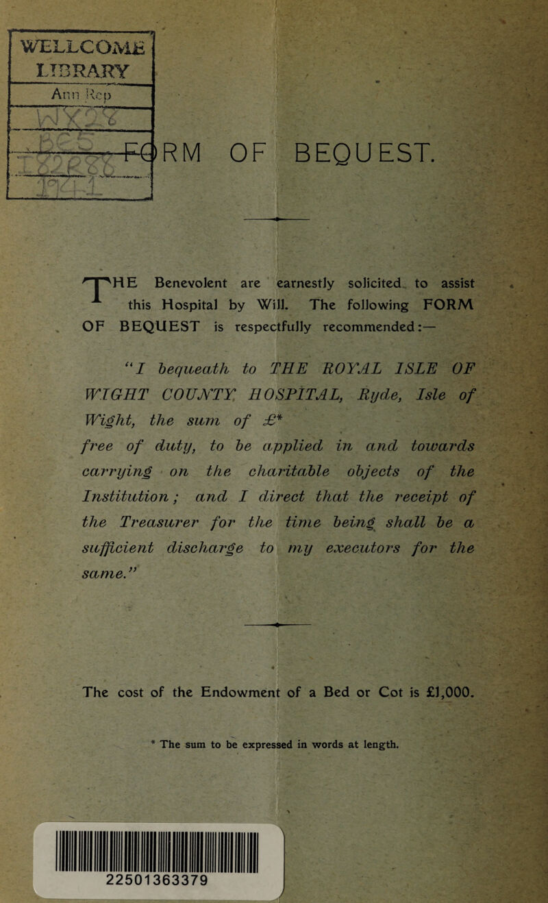 qpHE Benevolent are earnestly solicited to assist this Hospital by Will. The following FORM OF BEQUEST is respectfully recommended:— “I bequeath to THE ROYAL ISLE OF WIGHT COUNTY HOSPITAL, Ryde, Isle of Wight, the sum of £* free of duty, to be applied in and towards carrying on the charitable objects of the Institution; and I direct that the receipt of the Treasurer for the time being shall be a sufficient discharge to my executors for the same. ” v i V '■£ • * -r ■ : ■ • ' • . ' ■- * r \ v WELLCOME LIBRARY Ann Rep tm ■ tji —. - prt _. *- -«« ~ .vtb-w, : The cost of the Endowment of a Bed or Cot is £1,000. * The sum to be expressed in words at length. ■ t 22501363379