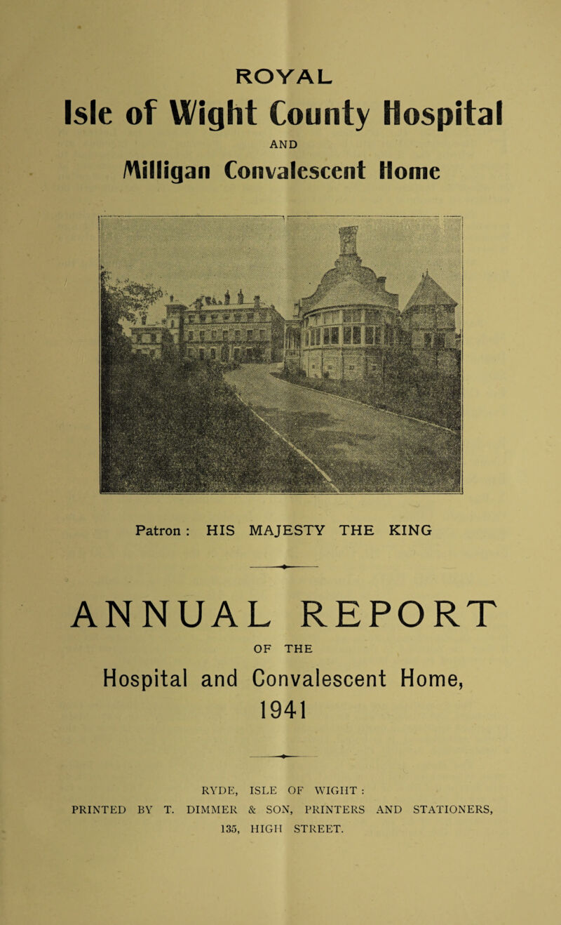 ROYAL Isle of Wight County Hospital AND Milligan Convalescent Home Patron : HIS MAJESTY THE KING -—■♦- ANNUAL REPORT OF THE Hospital and Convalescent Home, 1941 RYDE, ISLE OF WIGHT : PRINTED BY T. DIMMER & SON, PRINTERS AND STATIONERS, 135, HIGH STREET.