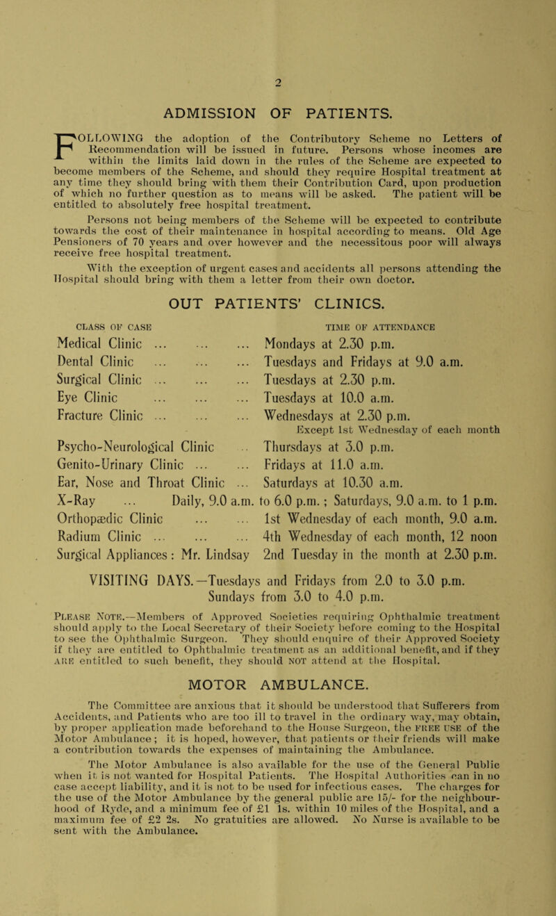 ADMISSION OF PATIENTS. FOLLOWING the adoption of the Contributory Scheme no Letters of Recommendation will be issued in future. Persons whose incomes are within the limits laid down in the rules of the Scheme are expected to become members of the Scheme, and should they require Hospital treatment at any time they should bring with them their Contribution Card, upon production of which no further question as to means will be asked. The patient will be entitled to absolutely free hospital treatment. Persons not being members of the Scheme will be expected to contribute towards the cost of their maintenance in hospital according to means. Old Age Pensioners of 70 years and over however and the necessitous poor will always receive free hospital treatment. With the exception of urgent cases and accidents all persons attending the Hospital should bring with them a letter from their own doctor. OUT PATIENTS’ CLINICS. CLASS OF CASE TIME OF ATTENDANCE Medical Clinic Dental Clinic Surgical Clinic Eye Clinic Fracture Clinic Mondays at 2.30 p.m. Tuesdays and Fridays at 9.0 a.m. Tuesdays at 2.30 p.m. Tuesdays at 10.0 a.m. Wednesdays at 2.30 p.m. Except 1st Wednesday of each month Psycho-Neurological Clinic Thursdays at 3.0 p.m. Genito-Urinary Clinic ... ... Fridays at 11.0 a.m. Ear, Nose and Throat Clinic ... Saturdays at 10.30 a.m. X-Ray ... Daily, 9.0 a.m. to 6.0 p.m.; Saturdays, 9.0 a.m. to 1 p.m. Orthopaedic Clinic ... ... 1st Wednesday of each month, 9.0 a.m. Radium Clinic ... ... ... 4th Wednesday of each month, 12 noon Surgical Appliances : Mr. Lindsay 2nd Tuesday in the month at 2.30 p.m. VISITING DAYS.—Tuesdays and Fridays from 2.0 to 3.0 p.m. Sundays from 3.0 to 4.0 p.m. Please Note.—Members of Approved Societies requiring Ophthalmic treatment should apply to the Local Secretary of their Society before coming to the Hospital to see the Ophthalmic Surgeon. They should enquire of their Approved Society if they are entitled to Ophthalmic treatment as an additional benefit, and if they Alte entitled to such benefit, they should not attend at the Hospital. MOTOR AMBULANCE. The Committee are anxious that it should be understood that Sufferers from Accidents, and Patients who are too ill to travel in the ordinary way, may obtain, by proper application made beforehand to the House Surgeon, the FREE USE of the Motor Ambulance ; it is hoped, however, that patients or their friends will make a contribution towards the expenses of maintaining the Ambulance. The Motor Ambulance is also available for the use of the General Public when it is not wanted for Hospital Patients. The Hospital Authorities can in no case accept liability, and it is not to be used for infectious cases. The charges for the use of the Motor Ambulance by the general public are 15/- for the neighbour¬ hood of Ryde, and a minimum fee of £1 Is. within 10 miles of the Hospital, and a maximum fee of £2 2s. No gratuities are allowed. No Nurse is available to be sent with the Ambulance.