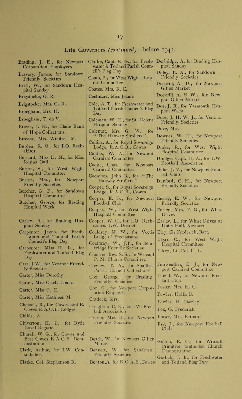 Life Governors (continued)—before 1941. Brading, J. E., for Newport Corporation Employees Bravery, James, for Sandown Friendly Societies Brett, W., for Sandown Hos¬ pital Sunday Brigstocke, G. R. Brigstocke, Mrs. G. R. Brougham, Mrs. H. Brougham, T. de V. Brown, J. H., for Chale Band of Hope Collections Browne, Mrs.' Winifred M. Burden, R. O., for I.O. Rech- abites Burnard, Miss D. M., for Miss Rosina Bull Burton, S., for West Wight Hospital Committee Burton, Mrs., for Newport Friendly Societies Butcher, G. F., for Sandown Hospital Committee Butcher, George, for Brading Hospital Week Carley, A., for Brading Hos¬ pital Sunday Carpenter, Jacob, for Fresh¬ water and Totland Parish Council’s Flag Day Carpenter, Miss H. L., for Freshwater and Totland Flag Day Carr, J.W., for Ventnor Friend¬ ly Societies Carter, Miss Dorothy Carter, Miss Cicely Louisa Carter, Miss G. E. Carter, Miss Kathleen M. Chessell, B., for Cowes and E. Cowes R. A.O.B. Lodges Childs, A. Chiverton, H. P., for Ryde Royal Regatta Church, W. G., for Cowes and East Cowes R.A.O.B. Dem¬ onstration Clark, Arthur, for I.W. Con¬ stabulary Clarke, Col. Stephenson R. Clarke, Capt. R. G., for Fresh¬ water & Totland Parish Coun¬ cil’s Flag Day Coats, P., for West Wight Hosp¬ ital Committee Coates, Mrs. R. C. Cochrane, Missjeanie Cole, A. T., for Freshwater and Tolland Parish Council’s Flag Day Coleman, W. IT., for St. Helens Hospital Sunday Colenutt, Mrs. G. W., for “ The Han way Strollers” Collins, A., for Royal Sovereign Lodge, R.A.O.B., Cowes Collins, W. T., for Newport Carnival Committee Cooke, Chas., for Newport Carnival Committee Coombes, John B., for “The Hanway Strollers ” Cooper, S., for Royal Sovereign Lodge, R.A.O.B., Cowes Cooper, E. G., for Newport Football Club Cooper, W., for West Wight Hospital Committee Cooper, W. C., for I.O. Rech- abites, I.W. District Couldrey, M. W., for Vectis Lodge of Freemasons Couldrey, W., J. P., for Bern - bridge Friendly Societies Coulson, Rev. S. S., for Wroxall P. M. Church Committee Cowley, T. A., for Shalfleet Parish Council Collections Cox, George, for Brading Friendly Societies Cox, G., for Newport Corpor¬ ation Employes Cradock, Mrs. Creighton, C. E., for I.W. Foot¬ ball Association Croton, Mrs. R., for Newport Friendly Societies Death, W., for Newport Gilten Market Dennett, W., for Sandown Friendly Societies Denton,A. for R.O.A.B.,Cowes Derbridge, A, for Brading Hos¬ pital Sunday Diffey, E. A., for Sandown Friendly Societies Dockrill, A. D., for Newport Gilten Market Dockrill, A. H. W., for New¬ port Gilten Market Doe, J. B., for Yarmouth Hos¬ pital Week Dore, J. II. W. J., for Ventnor Friendly Societies Dove, Mrs. Downer, W. II., for Newport Friendly Societies Drake, R., for West Wight Hospital Committee Drudge, Capt. H. A., for I.W. Football Association Duke, J. V., for Newport Foot¬ ball Club Dunfoid, G. H., for Newport Friendly Societies Earley, E. W., for Newport Friendly Societies Earley, Mrs. F. G., for Whist Drives Earley, L., for Whist Drives at Unity Hall, Newport Eley, Sir Frederick, Bart. Elgar, C., for West Wight Hospital Committee Ellery, Lt.-Col. C. L. Fairweather, E. T., for New¬ port Carnival Committee Fifield, W., for Newport Foot¬ ball Club Foster, Mrs. II. G. Fowler, Hollis B. Fowler, H. Charley Fox, G. Frederick Fraser, Mrs. Bernard Fry, J., for Newport Football Club Gallop, E. C., for Wroxall Primitive Methodist Church Demonstration Garlick, J. B., for Freshwater and Totland Flag Day