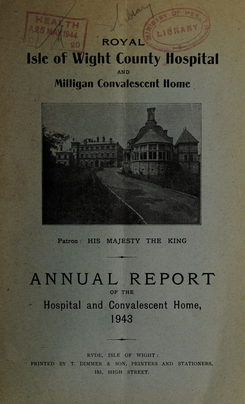 £/ r\ 20 I t Isle of Wight County Hospital AND Milligan Convalescent Home Patron: HIS MAJESTY THE KING ANNUAL REPORT OF THE ^ Hospital and Convalescent Home, 1943 RYDE, ISLE OF WIGHT : PRINTED BY T. DIMMER & SON, PRINTERS AND STATIONERS, 135, HIGH STREET.