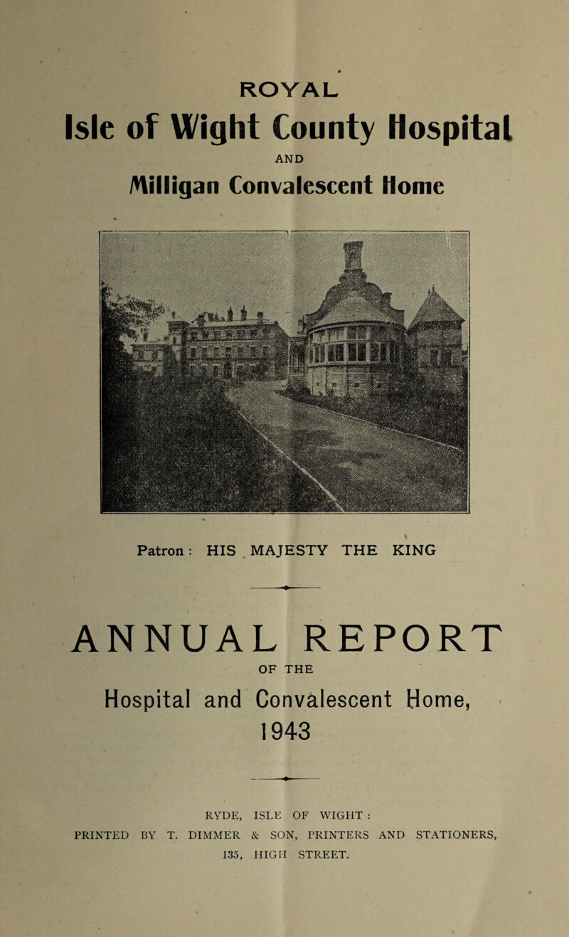 ROYAL Isle of Wight County Hospital AND Milligan Convalescent Home Patron: HIS MAJESTY THE KING ANNUAL REPORT OF THE Hospital and Convalescent Home, 1943 RYDE, ISLE OF WIGHT : PRINTED BY T. DIMMER & SON, PRINTERS AND STATIONERS, 135, HIGH STREET.